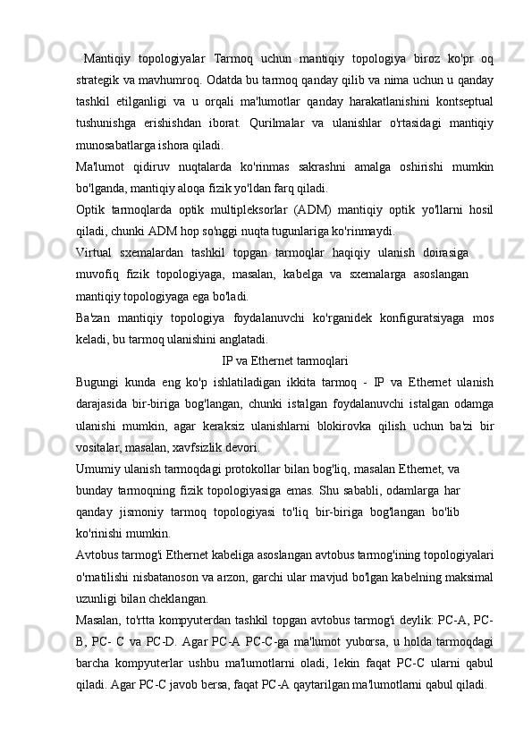   Mantiqiy   topologiyalar   Tarmoq   uchun   mantiqiy   topologiya   biroz   ko'pr   oq
strategik va mavhumroq. Odatda bu tarmoq qanday qilib va nima uchun u qanday
tashkil   etilganligi   va   u   orqali   ma'lumotlar   qanday   harakatlanishini   kontseptual
tushunishga   erishishdan   iborat.   Qurilmalar   va   ulanishlar   o'rtasidagi   mantiqiy
munosabatlarga ishora qiladi.
Ma'lumot   qidiruv   nuqtalarda   ko'rinmas   sakrashni   amalga   oshirishi   mumkin
bo'lganda, mantiqiy aloqa fizik yo'ldan farq qiladi.
Optik   tarmoqlarda   optik   multipleksorlar   (ADM)   mantiqiy   optik   yo'llarni   hosil
qiladi, chunki ADM hop so'nggi nuqta tugunlariga ko'rinmaydi.
Virtual   sxemalardan   tashkil   topgan   tarmoqlar   haqiqiy   ulanish   doirasiga
muvofiq   fizik   topologiyaga,   masalan,   kabelga   va   sxemalarga   asoslangan
mantiqiy topologiyaga ega bo'ladi.
Ba'zan   mantiqiy   topologiya   foydalanuvchi   ko'rganidek   konfiguratsiyaga   mos
keladi, bu tarmoq ulanishini anglatadi.
IP va Ethernet tarmoqlari
Bugungi   kunda   eng   ko'p   ishlatiladigan   ikkita   tarmoq   -   IP   va   Ethernet   ulanish
darajasida   bir-biriga   bog'langan,   chunki   istalgan   foydalanuvchi   istalgan   odamga
ulanishi   mumkin,   agar   keraksiz   ulanishlarni   blokirovka   qilish   uchun   ba'zi   bir
vositalar, masalan, xavfsizlik devori.
Umumiy ulanish tarmoqdagi protokollar bilan bog'liq, masalan Ethernet, va
bunday   tarmoqning   fizik   topologiyasiga   emas.   Shu   sababli,   odamlarga   har
qanday   jismoniy   tarmoq   topologiyasi   to'liq   bir-biriga   bog'langan   bo'lib
ko'rinishi mumkin.
Avtobus tarmog'i  Ethernet kabeliga asoslangan avtobus tarmog'ining topologiyalari
o'rnatilishi nisbatanoson va arzon, garchi ular mavjud bo'lgan kabelning maksimal
uzunligi bilan cheklangan.
Masalan, to'rtta kompyuterdan tashkil topgan avtobus tarmog'i  deylik: PC-A, PC-
B,   PC-   C   va   PC-D.   Agar   PC-A   PC-C-ga   ma'lumot   yuborsa,   u   holda   tarmoqdagi
barcha   kompyuterlar   ushbu   ma'lumotlarni   oladi,   lekin   faqat   PC-C   ularni   qabul
qiladi. Agar PC-C javob bersa, faqat PC-A qaytarilgan ma'lumotlarni qabul qiladi. 