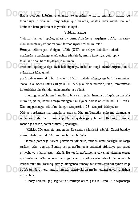 Ikkita   avtobus   kabelining   ulanishi   kengayishga   erishishi   mumkin,   ammo   bu
topologiya   cheklangan   miqdordagi   qurilmalarda,   odatda   bitta   avtobusda   o'n
ikkitadan kam qurilmalarda yaxshi ishlaydi.
Yulduzli tarmoq
Yulduzli   tarmoq   topologiyalari   uy   tarmog'ida   keng   tarqalgan   bo'lib,   markaziy
ulanish nuqtasi yo'riqnoma yoki tarmoq uyasi bo'lishi mumkin.
Himoya   qilinmagan   o'ralgan   juftlik   (UTP)   chekilgan   kabellari   odatda
qurilmalarni markazga ulash uchun ishlatiladi, ammo koaksiyal yoki optik
tolali kabeldan ham foydalanish mumkin.
Avtobus   topologiyasiga   duch   keladigan   yulduzlar   tarmog'i   odatda   ko'proq   kabel
o'tkazishni talab qiladi.
portli xablar mavjud. Ular 10 yoki 100 Mb/s uzatish tezligiga ega bo‘lishi mumkin.
Yana   Dual-Speed-Hubs   (10   yoki   100   Mb/s)   olinishi   mumkin,   ular,   kommutator
ko‘rinishida ulanib, ikki xablardan iborat bo‘ladi.
Shuningdek xablar ma’lumotlarni bita stansiyadan hamma b о shq а larg а  uzatishi
mumkin,   ya’ni,   hamma   unga   ulangan   stansiyalar   polosalar   enini   bo‘lishi   kerak.
Ular eng past apparatli ta’minlangan darajasida (1031-darajasi) ishlaydilar. 
Xablar   yordamida   ma’lumotlarni   uzatish   Xab   ma’lumotlar   paketini   olganda,   u
oddiy   ravishda   ularni   hamma   portlar   chiqishlariga   yuboradi.   Ularning   bittasida,
mantiqga asosan, qabul qiluvchi joylashgan.
  (CSMA/CD)   uzatish   jarayonida,   Ezernetta   ishlatilishi   sababli,   Xabni   bunday
o‘zini tutishi unumdorlik muammolariga olib keladi.
Hamma   portlarga   barcha   paketlarni   yuborish,   uzatish   unumdorligini   bekorga
sarflash   bilan   bog‘liq.   Buning   ustiga   ma’lumotlar   paketlari   qidirilayotgan   qabul
qiluvchi   yo‘q   kanallarga   tushadi.   Bu   yerda   ma’lumotlar   paketlari   ulangan   oxirgi
qurilm а larg а   ma’lumotlarni uzatishga halaqit beradi  va ular  bilan kolliziyaga olib
kelishi mumkin. Tarmoq katta yuklanganda bunday kelishmovchiliklar aynan ko‘p
bo‘lib   turadi,   bu   esa   hamma   tegishli   stansiyalarda   ma’lumotlarni   qayta   uzatishga
olib keladi.
Bunday holatda, gap segmentlar kolliziyalari to‘g‘risida ketadi. Bir segmentga 