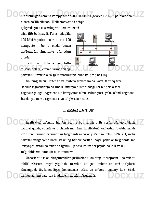 birlashtirilgan hamma kompyuterlar 10-100 Mbit/s (Shared LAN) li polosalar enini
o‘zaro bo‘lib olishadi. Kelishmovchilik chiqib 
qolganda polosa enining ma’lum bir qismi 
ishlatilib bo‘lmaydi. Farast qilaylik,
100  Mbit/s   polosa  enini  o‘zaro  100
kompyuter     bo‘lib   oladi,   bunda
ma’lumotlar   almashuvi   juda   sekin
o‘tadi.
Ekstremal   holatda   u   hatto
to‘xtab qoladi, chunki tarmoq yangi
paketlarni uzatish o‘rniga retransmissiya bilan ko‘pr о q bog‘liq.
Shuning  uchun  ruterlar  va  svitchalar yordamida  katta  tarmoqlarni
  kichik segmentlarga bo‘linadi Ruter yoki svitchadagi har bir port o‘zini
segmentiga ega. Agar har bir kompyuter o‘zini svitch-port, ya’ni o‘zini segmenti,
bunda gap mikrosegmentatsiya to‘g‘risida ketadi.
Intellektual xab (HUB)
Intellektual   xabning   har   bir   portini   boshqarish   pulti   yordamida   qiyofalash,
nazorat   qilish,  yopish  va   o‘chirish  mumkin.  Intellektual   xablardan  foydalanganda
ko‘p s о nli tarmoq parametrlari to‘g‘risida axborot yig‘ish mumkin bo‘ladi. Qancha
paketlar xabga yetib bordi va uning har bir portlari, qaysi paketlar to‘g‘risida gap
ketayapdi, xatoli paketlar bo‘lganmi, qancha kollizitlar paydo bo‘ladi va h.k.
to‘g‘risida ma’lumotlar olish mumkin.
Xabarlarni ishlab chiqaruvchilar qurilmalar bilan birga menejment – paketlarni
taklif   qilishadi.   Agar   yig‘ilishi   mumkin   bo‘lgan,   axborotlar   soni   bo‘yicha,
shuningdek   foydalanadigan   komandalar   bilan   va   axborot   qanday   ko‘rinishda
tarmoq adminstratoriga taqdim etilish bilan farqlanadi. 