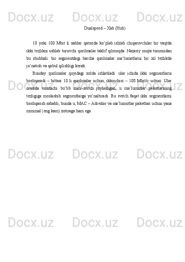 Dualspeed – Xab (Hub)
10   yoki   100   Mbit   li   xablar   qatorida   ko‘plab   ishlab   chiqaruvchilar   bir   vaqtda
ikki tezlikni ushlab turuvchi qurilmalar taklif qilmoqda. Nazariy nuqta tomonidan
bu   shubhali:   bir   segmentdagi   barcha   qurilmalar   ma’lumotlarni   bir   xil   tezlikda
jo‘natish va qabul qilishligi kerak. 
Bunday   qurilmalar   quyid а gi   xolda   ishlatiladi:   ular   ichida   ikki   segmentlarni
boshqaradi   –   bittasi   10   li   qurilmalar   uchun,   ikkinchisi   –   100   Mbit/c   uchun.   Ular
orasida   vositachi   bo‘lib   mini-svitch   joylashgan,   u   ma’lumotlar   paketlarining
tezligiga   moslashib   segmentlarga   yo‘naltiradi.   Bu   svitch   faqat   ikki   segmentlarni
boshqarish sababli, bunda u, MAC – Adreslar va ma’lumotlar paketlari uchun yana
minimal (eng kam) xotiraga ham ega. 