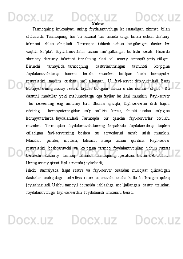 Xulosa
Tarmoqning  imkoniyati  uning  foydalanuvchiga  ko`rsatadigan  xizmati  bilan
ulchanadi.  Tarmoqning  har  bir  xizmat  turi  hamda  unga  kirish  uchun  dasturiy
ta'minot     ishlab     chiqiladi.     Tarmoqda     ishlash     uchun     belgilangan     dastur     bir
vaqtda  ko’plab  foydalanuvchilar  uchun  mo’ljallangan  bo`lishi  kerak.  Hozirda
shunday     dasturiy     ta'minot     tuzishning     ikki     xil     asosiy     tamoyili   joriy   etilgan.
Birinchi     tamoyilda   tarmoqning     dasturlashtirilgan     ta'minoti     ko`pgina
foydalanuvchilarga     hamma     kirishi     mumkin     bo`lgan     bosh     kompyuter
resurslarini     taqdim     etishga     mo’ljallangan.     U     fayl-server   deb   yuritiladi.   Bosh
kompyuterning   asosiy   resursi   fayllar   bo`lgani   uchun   u   shu   nomni     olgan.     Bu
dasturli  modullar  yoki  ma'lumotlarga  ega fayllar  bo`lishi  mumkin.  Fayl-server
- bu   serverning   eng   umumiy   turi.   Shunisi   qiziqki,   fayl-serverini   disk   hajmi
odatdagi     kompyuterdagidan   ko’p   bo`lishi   kerak,   chunki   undan   ko`pgina
kompyuterlarda   foydalaniladi.   Tarmoqda     bir     qancha     fayl-serverlar     bo`lishi
mumkin.     Tarmoqdan     foydalanuvchilarning     birgalikda     foydalanishiga     taqdim
etiladigan     fayl-serverning     boshqa     tur     serverlarini     sanab     utish     mumkin.
Masalan:     printer,     modem,     faksimil     aloqa     uchun     qurilma.     Fayl-server
resurslarini   boshqaruvchi   va  ko`pgina   tarmoq  foydalanuvchilari   uchun  ruxsat
beruvchi     dasturiy     tarmoq     ta'minoti   tarmoqning   operatsion   tizimi   deb   ataladi.
Uning asosiy qismi fayl-serverda joylashadi;  
ishchi   stantsiyada   faqat   resurs   va   fayl-server   orasidan   murojaat   qilinadigan
dasturlar   oraligidagi     interfeys   rolini   bajaruvchi   uncha   katta   bo`lmagan   qobiq
joylashtiriladi. Ushbu tamoyil doirasida  ishlashga  mo’ljallangan  dastur  tizimlari
foydalanuvchiga  fayl-serverdan  foydalanish  imkonini beradi. 