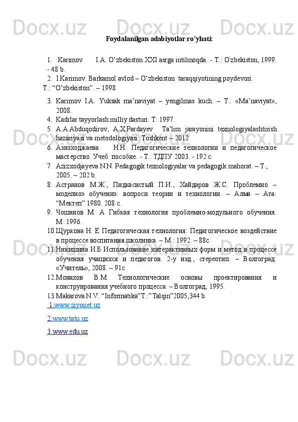 Foydalanilgan adabiyotlar ro’yhati:
1.   Karimov I.A. O‘zbekiston XXI asrga intilmoqda. -  Т .: O ’
zbekiston, 1999.
- 48 b.  
2. I.Karimov. Barkamol avlod – О‘zbekiston    taraqqiyotining poydevori.
T.: “О‘zbekiston”. – 1998
3. Karimov   I.A.   Yuksak   ma’naviyat   –   yengilmas   kuch.   –   T.:   «Ma’naviyat»,
2008.  
4. Kadrlar tayyorlash milliy dasturi. T: 1997.
5. A.A.Abduqodirov,   A.X.Pardayev     Ta’lim   jarayonini   texnologiyalashtirish
hazariyasi va metodologiyasi. Toshkent  – 2012  
6. Азизходжаева H.H.   Педагогические   теaологии   и   педагогическое
мастерство. Учеб. пособие. - Т.: ТДПУ 2003. - 192 с.
7. Azizxodjayeva N.N. Pedagogik texnologiyalar va pedagogik mahorat. – T., 
2005. – 202 b.
8. Астранов   М.Ж.,   Пидкасистый   П.И.,   Хайдаров   Ж.С.   Проблемно   –
моделноэ   обучениэ:   вопроси   теории   и   теaологии.   –   Алма   –   Ата:
“Мектеп” 1980. 208 с.
9. Чошанов   М.   А   Гибкая   теaология   проблемно-модульного   обучения.
М.:1996.
10. Щуркова  Н.  Е   Педагогическая   теaология:  Педагогическое   воздействие
в процессе воспитания школника. – М.: 1992. – 88с
11. Никишина И.Б Использование интерактивных форм и метод в процессе
обучения   учащихся   и   педагогов.   2-у   изд.,   стереотип.   –   Волгоград:
«Учитель», 2008. – 91с
12. Монахов   В.М   Теaологическиe   основы   проектирования   и
конструирования учебного процесса. – Волгоград, 1995.
13. Makarova N.V. “Informatika”T.:”Talqin”2005,344 b.
    1.    www.ziyonet.uz   
2.    www.tatu.uz   
3.www.edu.uz 