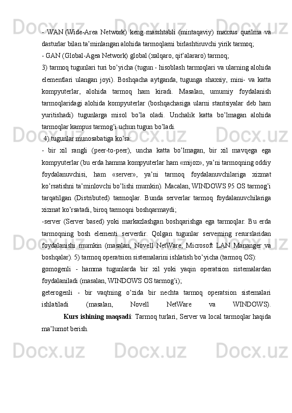 -   WAN   (Wide-Area   Network)   keng   masshtabli   (mintaqaviy)   maxsus   qurilma   va
dasturlar bilan ta’minlangan alohida tarmoqlarni birlashtiruvchi yirik tarmoq;
- GAN   (Global -Agea Network) global (xalqaro, qit’alararo) tarmoq;
3) t armoq tugunlari turi bo’yicha (tugun - hisoblash tarmoqlari va ularning alohida
elementlari   ulangan   joyi).   Boshqacha   aytganda,   tugunga   shaxsiy,   mini-   va   katta
kompyuterlar,   alohida   tarmoq   ham   kiradi.   Masalan,   umumiy   foydalanish
tarmoqlaridagi   alohida   kompyuterlar   (boshqachasiga   ularni   stantsiyalar   deb   ham
yuritishadi)   tugunlarga   misol   bo’la   oladi.   Unchalik   katta   bo’lmagan   alohida
tarmoqlar kampus tarmog’i uchun tugun bo’ladi.
  4) tugunlar munosabatiga ko’ra:
-   bir   xil   rangli   (peer-to-peer),   uncha   katta   bo’lmagan,   bir   xil   mavqega   ega
kompyuterlar (bu erda hamma kompyuterlar ham «mijoz», ya’ni tarmoqning oddiy
foydalanuvchisi,   ham   «server»,   ya’ni   tarmoq   foydalanuvchilariga   xizmat
ko’rsatishni ta’minlovchi bo’lishi mumkin). Macalan, WINDOWS 95 OS tarmog’i
tarqatilgan   (Distributed)   tarmoqlar.   Bunda   serverlar   tarmoq   foydalanuvchilariga
xizmat ko’rsatadi, biroq tarmoqni boshqarmaydi;
-server   (Server   based)   yoki   markazlashgan   boshqarishga   ega   tarmoqlar.   Bu   erda
tarmoqning   bosh   elementi   serverdir.   Qolgan   tugunlar   serverning   resurslaridan
foydalanishi   mumkin   (masalan,   Novell   NetWare,   Microsoft   LAN   Mananger   va
boshqalar).   5) t armoq operatsion sistemalarini ishlatish bo’yicha (tarmoq OS):
gomogenli   -   hamma   tugunlarda   bir   xil   yoki   yaqin   operatsion   sistemalardan
foydalaniladi (masalan, WINDOWS OS tarmog’i);
geterogenli   -   bir   vaqtning   o’zida   bir   nechta   tarmoq   operatsion   sistemalari
ishlatiladi   (masalan,   Novell   NetWare   va   WINDOWS).
                   Kurs ishining maqsadi :   Tarmoq turlari, Server va local tarmoqlar haqida
ma’lumot berish. 