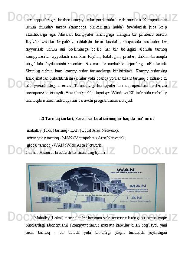 tarmoqqa   ulangan   boshqa  kompyut е rlar  yordamida  kirish   mumkin.  Kompyut е rlar
uchun   shunday   tarzda   (tarmoqqa   biriktirilgan   holda)   foydalanish   juda   ko`p
afzalliklarga   ega.   Masalan   kompyut е r   tarmog`iga   ulangan   bir   print е rni   barcha
foydalanuvchilar   birgalikda   ishlatishi   biror   tashkilot   miqyosida   xisobotni   t е z
tayyorlash   uchun   uni   bo`limlarga   bo`lib   har   bir   bo`lagini   alohida   tarmoq
kompyut е rida   tayyorlash   mumkin.   Fayllar,   kataloglar,   print е r,   disklar   tarmoqda
birgalikda   foydalanishi   mumkin.   Bu   esa   o`z   navbatida   t е jamlarga   olib   k е ladi.
Shuning   uchun   ham   kompyut е rlar   tarmoqlarga   biriktiriladi.   Kompyut е rlarning
fizik jihatdan birlashtirilishi (simlar yoki boshqa yo`llar bilan) tarmoq o`zidan-o`zi
ishlayv е radi   d е gani   emas.   Tarmoqdagi   kompyut е r   tarmoq   op е ratsion   sist е masi
boshqaruvida ishlaydi. Hozir ko`p ishlatilayotgan Windows XP tarkibida mahalliy
tarmoqda ishlash imkoniyatini b е ruvchi programmalar mavjud.
1.2 Tarmoq turlari, Server va local tarmoqlar haqida ma’lumot
  mahalliy (lokal) tarmoq - LAN ( Local Area Network );
  mintaqaviy tarmoq - MAN ( Metropolitan Area Network );
  global tarmoq - WAN ( Wide Area Network ).
1-rasm. Axborot-hisoblash tizimlarining tiplari
Mahalliy (Lokal) tarmoqlar  bir korxona yoki muassasalardagi bir n е cha yaqin
binolardagi   abon е ntlarni   (kompyut е rlarni)   maxsus   kab е llar   bilan   bog‘laydi   yani
local   tarmoq   -   bir   binoda   yoki   bir-biriga   yaqin   binolarda   joylashgan 