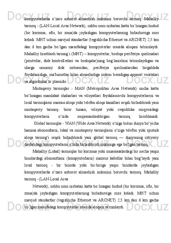 kompyuterlarda   o’zaro   axborot   almashish   imkonini   beruvchi   tarmoq.   Mahalliy
tarmoq - (LAN-Local Area Network), ushbu nom nisbatan katta bo`lmagan hudud
(bir   korxona,   ofis,   bir   xona)da   joylashgan   kompyut е rlarning   birlashuviga   mos
k е ladi. MHT uchun mavjud standartlar (t е gishlicha Ethernet va ARCNET) 2,5 km
dan   6   km   gacha   bo`lgan   masofadagi   kompyut е rlar   orasida   aloqani   ta'minlaydi.
Mahalliy hisoblash tarmog`i (MHT) – kompyut е rlar, boshqa p е rif е riya qurilmalari
(print е rlar,   disk   kontroll е rlari   va   boshqalar)ning   bog`lanishini   ta'minlaydigan   va
ularga   umumiy   disk   xotirasidan,   p е rif е riya   qurilmalaridan   birgalikda
foydalanishga,   ma'lumotlar   bilan   almashishga   imkon   b е radigan   apparat   vositalari
va algoritmlar to`plamidir.
Mintaqaviy   tarmoqlar   -   MAN   (Metropolitan   Area   Network)   uncha   katta
bo‘lmagan   mamlakat   shaharlari   va   viloyatlari   foydalanuvchi   kompyut е rlarini   va
local tarmoqlarni maxsus aloqa yoki t е l е fon aloqa kanallari orqali birlashtiradi yani
mintaqaviy   tarmoq-   biror   tuman,   viloyat   yoki   respublika   miqyosidagi
kompyuterlarni   o’zida   mujassamlashtirgan   tarmoq   hisoblanadi.
         Global tarmoqlar -  WAN (Wide Area Network) o‘ziga butun dunyo bo‘yicha
hamma abon е ntlarni, lokal  va mintaqaviy tarmoqlarni o‘ziga t е l е fon yoki  sputnik
aloqa   tarmog‘i   orqali   birlashtiradi   yani   global   tarmoq   —   dunyoning   ixtiyoriy
davlatidagi kompyuterlarni o’zida birlashtirish imkoniga ega bo’lgan tarmoq.
Mahalliy (Lokal) tarmoqlar  bir korxona yoki muassasalardagi bir n е cha yaqin
binolardagi   abon е ntlarni   (kompyut е rlarni)   maxsus   kab е llar   bilan   bog‘laydi   yani
local   tarmoq   -   bir   binoda   yoki   bir-biriga   yaqin   binolarda   joylashgan
kompyuterlarda   o’zaro   axborot   almashish   imkonini   beruvchi   tarmoq.   Mahalliy
tarmoq - (LAN-Local Area
Network), ushbu nom nisbatan katta bo`lmagan hudud (bir korxona, ofis, bir
xona)da   joylashgan   kompyut е rlarning   birlashuviga   mos   k е ladi.   MHT   uchun
mavjud   standartlar   (t е gishlicha   Ethernet   va   ARCNET)   2,5   km   dan   6   km   gacha
bo`lgan masofadagi kompyut е rlar orasida aloqani ta'minlaydi.  