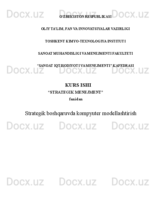 O‘ZBEKISTON RESPUBLIKASI
OLIY TA’LIM, FAN VA INNOVATSIYALAR VAZIR L I GI
TOSHKENT KIMYO-TEXNOLOGIYA INSTITUTI
SANOAT MUHANDISLIGI VA MENEJMENTI FAKULTETI
“SANOAT IQTISODIYOTI VA MENEJMENTI” KAFEDRASI
                                KURS ISHI
                          “STRATEGIK MENEJMENT” 
                                               fanidan  
Strategik boshqaruvda kompyuter modellashtirish
                  
                                        