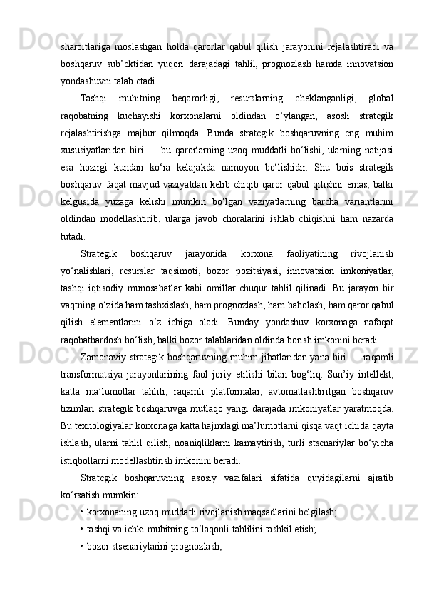 sharoitlariga   moslashgan   holda   qarorlar   qabul   qilish   jarayonini   rejalashtiradi   va
boshqaruv   sub’ektidan   yuqori   darajadagi   tahlil,   prognozlash   hamda   innovatsion
yondashuvni talab etadi.
Tashqi   muhitning   beqarorligi,   resurslarning   cheklanganligi,   global
raqobatning   kuchayishi   korxonalarni   oldindan   o‘ylangan,   asosli   strategik
rejalashtirishga   majbur   qilmoqda.   Bunda   strategik   boshqaruvning   eng   muhim
xususiyatlaridan   biri   —   bu   qarorlarning   uzoq   muddatli   bo‘lishi,   ularning   natijasi
esa   hozirgi   kundan   ko‘ra   kelajakda   namoyon   bo‘lishidir.   Shu   bois   strategik
boshqaruv   faqat   mavjud   vaziyatdan   kelib   chiqib   qaror   qabul   qilishni   emas,   balki
kelgusida   yuzaga   kelishi   mumkin   bo‘lgan   vaziyatlarning   barcha   variantlarini
oldindan   modellashtirib,   ularga   javob   choralarini   ishlab   chiqishni   ham   nazarda
tutadi.
Strategik   boshqaruv   jarayonida   korxona   faoliyatining   rivojlanish
yo‘nalishlari,   resurslar   taqsimoti,   bozor   pozitsiyasi,   innovatsion   imkoniyatlar,
tashqi   iqtisodiy   munosabatlar   kabi   omillar   chuqur   tahlil   qilinadi.   Bu   jarayon   bir
vaqtning o‘zida ham tashxislash, ham prognozlash, ham baholash, ham qaror qabul
qilish   elementlarini   o‘z   ichiga   oladi.   Bunday   yondashuv   korxonaga   nafaqat
raqobatbardosh bo‘lish, balki bozor talablaridan oldinda borish imkonini beradi.
Zamonaviy strategik boshqaruvning muhim jihatlaridan yana biri — raqamli
transformatsiya   jarayonlarining   faol   joriy   etilishi   bilan   bog‘liq.   Sun’iy   intellekt,
katta   ma’lumotlar   tahlili,   raqamli   platformalar,   avtomatlashtirilgan   boshqaruv
tizimlari  strategik  boshqaruvga  mutlaqo  yangi   darajada  imkoniyatlar  yaratmoqda.
Bu texnologiyalar korxonaga katta hajmdagi ma’lumotlarni qisqa vaqt ichida qayta
ishlash,   ularni   tahlil   qilish,   noaniqliklarni   kamaytirish,   turli   stsenariylar   bo‘yicha
istiqbollarni modellashtirish imkonini beradi.
Strategik   boshqaruvning   asosiy   vazifalari   sifatida   quyidagilarni   ajratib
ko‘rsatish mumkin:
• korxonaning uzoq muddatli rivojlanish maqsadlarini belgilash;
• tashqi va ichki muhitning to‘laqonli tahlilini tashkil etish;
• bozor stsenariylarini prognozlash; 