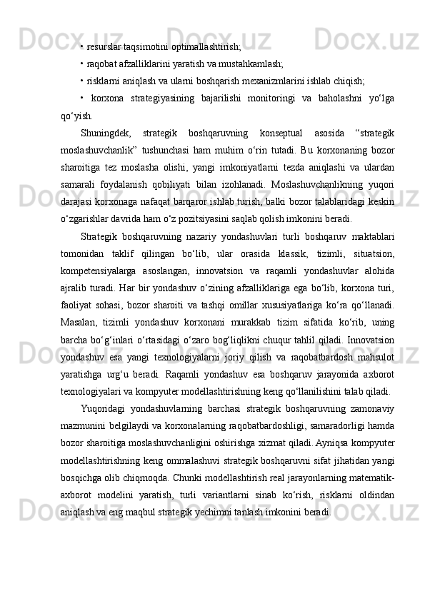 • resurslar taqsimotini optimallashtirish;
• raqobat afzalliklarini yaratish va mustahkamlash;
• risklarni aniqlash va ularni boshqarish mexanizmlarini ishlab chiqish;
•   korxona   strategiyasining   bajarilishi   monitoringi   va   baholashni   yo‘lga
qo‘yish.
Shuningdek,   strategik   boshqaruvning   konseptual   asosida   “strategik
moslashuvchanlik”   tushunchasi   ham   muhim   o‘rin   tutadi.   Bu   korxonaning   bozor
sharoitiga   tez   moslasha   olishi,   yangi   imkoniyatlarni   tezda   aniqlashi   va   ulardan
samarali   foydalanish   qobiliyati   bilan   izohlanadi.   Moslashuvchanlikning   yuqori
darajasi korxonaga nafaqat barqaror ishlab turish, balki bozor talablaridagi keskin
o‘zgarishlar davrida ham o‘z pozitsiyasini saqlab qolish imkonini beradi.
Strategik   boshqaruvning   nazariy   yondashuvlari   turli   boshqaruv   maktablari
tomonidan   taklif   qilingan   bo‘lib,   ular   orasida   klassik,   tizimli,   situatsion,
kompetensiyalarga   asoslangan,   innovatsion   va   raqamli   yondashuvlar   alohida
ajralib   turadi.   Har   bir   yondashuv   o‘zining   afzalliklariga   ega   bo‘lib,   korxona   turi,
faoliyat   sohasi,   bozor   sharoiti   va   tashqi   omillar   xususiyatlariga   ko‘ra   qo‘llanadi.
Masalan,   tizimli   yondashuv   korxonani   murakkab   tizim   sifatida   ko‘rib,   uning
barcha bo‘g‘inlari   o‘rtasidagi   o‘zaro  bog‘liqlikni  chuqur   tahlil  qiladi. Innovatsion
yondashuv   esa   yangi   texnologiyalarni   joriy   qilish   va   raqobatbardosh   mahsulot
yaratishga   urg‘u   beradi.   Raqamli   yondashuv   esa   boshqaruv   jarayonida   axborot
texnologiyalari va kompyuter modellashtirishning keng qo‘llanilishini talab qiladi.
Yuqoridagi   yondashuvlarning   barchasi   strategik   boshqaruvning   zamonaviy
mazmunini belgilaydi va korxonalarning raqobatbardoshligi, samaradorligi hamda
bozor sharoitiga moslashuvchanligini oshirishga xizmat qiladi. Ayniqsa kompyuter
modellashtirishning keng ommalashuvi strategik boshqaruvni sifat jihatidan yangi
bosqichga olib chiqmoqda. Chunki modellashtirish real jarayonlarning matematik-
axborot   modelini   yaratish,   turli   variantlarni   sinab   ko‘rish,   risklarni   oldindan
aniqlash va eng maqbul strategik yechimni tanlash imkonini beradi. 