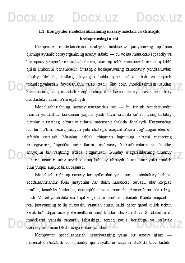 1.2. Kompyuter modellashtirishning nazariy asoslari va strategik
boshqaruvdagi o‘rni
Kompyuter   modellashtirish   strategik   boshqaruv   jarayonining   ajralmas
qismiga aylanib borayotganining asosiy sababi — bu vosita murakkab iqtisodiy va
boshqaruv   jarayonlarini   soddalashtirib,   ularning   ichki   mexanizmlarini   aniq   tahlil
qilish   imkonini   berishidadir.   Strategik   boshqaruvning   zamonaviy   yondashuvlari
tahliliy   fikrlash,   faktlarga   tayangan   holda   qaror   qabul   qilish   va   raqamli
texnologiyalardan   foydalanishni   talab   etadi.   Shu   bois,   modellashtirish   usullari
korxonaning   uzoq   muddatli   rivojlanishiga   doir   barcha   asosiy   jarayonlarni   ilmiy
asoslashda muhim o‘rin egallaydi.
Modellashtirishning   nazariy   asoslaridan   biri   —   bu   tizimli   yondashuvdir.
Tizimli   yondashuv   korxonani   yagona   yaxlit   tizim   sifatida   ko‘rib,   uning   tarkibiy
qismlari   o‘rtasidagi   o‘zaro   ta’sirlarni   matematik   shaklda   ifodalaydi.   Korxonadagi
har   bir   bo‘lim,   resurs,   jarayon   yoki   strategik   maqsad   o‘zaro   bog‘langan   element
sifatida   qaraladi.   Masalan,   ishlab   chiqarish   hajmining   o‘sishi   marketing
strategiyasini,   logistika   xarajatlarini,   moliyaviy   ko‘rsatkichlarni   va   kadrlar
ehtiyojini   bir   vaqtning   o‘zida   o‘zgartiradi.   Bunday   o‘zgarishlarning   umumiy
ta’sirini   inson   intuitiv   ravishda   aniq   baholay   olmaydi,   biroq   kompyuter   modeli
buni yuqori aniqlik bilan bajaradi.
Modellashtirishning   nazariy   tamoyillaridan   yana   biri   —   abstraksiyalash   va
soddalashtirishdir.   Real   jarayonlar   har   doim   murakkab   bo‘ladi,   ular   ko‘plab
omillar,   tasodifiy   hodisalar,   noaniqliklar   va   qo‘shimcha   elementlarni   o‘z   ichiga
oladi. Model yaratishda esa faqat eng muhim omillar tanlanadi. Bunda maqsad —
real   jarayonning   to‘liq   nusxasini   yaratish   emas,   balki   qaror   qabul   qilish   uchun
kerak   bo‘ladigan   asosiy   elementlarni   aniqlik   bilan   aks   ettirishdir.   Soddalashtirish
modellarni   yanada   samarali   ishlashiga,   tezroq   natija   berishiga   va   bo‘lajak
ssenariylarni oson tekshirishga imkon yaratadi.
Kompyuter   modellashtirish   nazariyasining   yana   bir   asosiy   qismi   —
matematik   ifodalash   va   iqtisodiy   qonuniyatlarni   raqamli   shaklda   tasvirlashdir. 