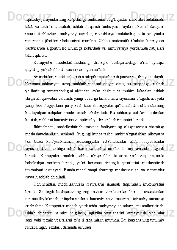 Iqtisodiy   jarayonlarning   ko‘pchiligi   funksional   bog‘liqliklar   shaklida   ifodalanadi:
talab   va   taklif   munosabati,   ishlab   chiqarish   funksiyasi,   foyda   maksimal   darajasi,
resurs   cheklovlari,   moliyaviy   oqimlar,   investitsiya   rentabelligi   kabi   jarayonlar
matematik   jihatdan   ifodalanishi   mumkin.   Ushbu   matematik   ifodalar   kompyuter
dasturlarida   algoritm   ko‘rinishiga   keltiriladi   va   simulyatsiya   yordamida   natijalari
tahlil qilinadi.
Kompyuter   modellashtirishning   strategik   boshqaruvdagi   o‘rni   ayniqsa
quyidagi yo‘nalishlarda kuchli namoyon bo‘ladi.
Birinchidan, modellashtirish strategik rejalashtirish jarayonini ilmiy asoslaydi.
Korxona   rahbariyati   uzoq   muddatli   maqsad   qo‘yar   ekan,   bu   maqsadga   erishish
yo‘llarining   samaradorligini   oldindan   ko‘ra   olishi   juda   muhim.   Masalan,   ishlab
chiqarish quvvatini oshirish, yangi bozorga kirish, narx siyosatini o‘zgartirish yoki
yangi   texnologiyalarni   joriy   etish   kabi   strategiyalar   qo‘llanishidan   oldin   ularning
kutilayotgan   natijalari   model   orqali   tekshiriladi.   Bu   rahbarga   xatolarni   oldindan
ko‘rish, risklarni kamaytirish va optimal yo‘lni tanlash imkonini beradi.
Ikkinchidan,   modellashtirish   korxona   faoliyatining   o‘zgaruvchan   sharoitga
moslashuvchanligini oshiradi. Bugungi kunda tashqi muhit o‘zgarishlari nihoyatda
tez:   bozor   kon’yunkturasi,   texnologiyalar,   iste’molchilar   talabi,   raqobatchilar
siyosati,   davlat   tartibga   solish   tizimi   va   boshqa   omillar   doimiy   ravishda   o‘zgarib
boradi.   Kompyuter   modeli   ushbu   o‘zgarishlar   ta’sirini   real   vaqt   rejimida
baholashga   yordam   beradi,   ya’ni   korxona   strategik   qarorlarini   moslashtirish
imkoniyati kuchayadi. Bunda model yangi sharoitga moslashtiriladi va ssenariylar
qayta hisoblab chiqiladi.
Uchinchidan,   modellashtirish   resurslarni   samarali   taqsimlash   imkoniyatini
beradi.   Strategik   boshqaruvning   eng   muhim   vazifalaridan   biri   —   resurslardan
oqilona foydalanish, ortiqcha sarflarni kamaytirish va maksimal iqtisodiy samaraga
erishishdir.   Kompyuter   modeli   yordamida   moliyaviy   oqimlarni   optimallashtirish,
ishlab   chiqarish   hajmini   belgilash,   logistika   xarajatlarini   kamaytirish,   xodimlar
soni   yoki   texnik   vositalarni   to‘g‘ri   taqsimlash   mumkin.  Bu   korxonaning  umumiy
rentabelligini sezilarli darajada oshiradi. 