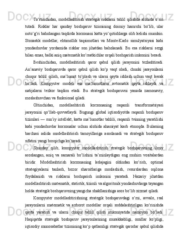 To‘rtinchidan,   modellashtirish   strategik   risklarni   tahlil   qilishda   alohida   o‘rin
tutadi.   Risklar   har   qanday   boshqaruv   tizimining   doimiy   hamrohi   bo‘lib,   ular
noto‘g‘ri baholangan taqdirda korxonani katta yo‘qotishlarga olib kelishi mumkin.
Stoxastik   modellar,   ehtimollik   taqsimotlari   va   Monte-Karlo   simulyatsiyasi   kabi
yondashuvlar   yordamida   risklar   son   jihatdan   baholanadi.   Bu   esa   risklarni   sezgi
bilan emas, balki aniq matematik ko‘rsatkichlar orqali boshqarish imkonini beradi.
Beshinchidan,   modellashtirish   qaror   qabul   qilish   jarayonini   tezlashtiradi.
An’anaviy   boshqaruvda   qaror   qabul   qilish   ko‘p   vaqt   oladi,   chunki   jarayonlarni
chuqur   tahlil   qilish,   ma’lumot   to‘plash   va   ularni   qayta   ishlash   uchun   vaqt   kerak
bo‘ladi.   Kompyuter   modeli   esa   ma’lumotlarni   avtomatik   qayta   ishlaydi   va
natijalarni   tezkor   taqdim   etadi.   Bu   strategik   boshqaruvni   yanada   zamonaviy,
moslashuvchan va funksional qiladi.
Oltinchidan,   modellashtirish   korxonaning   raqamli   transformatsiyasi
jarayonini   qo‘llab-quvvatlaydi.   Bugungi   global   iqtisodiyotda   raqamli   boshqaruv
tizimlari  — sun’iy intellekt, katta ma’lumotlar tahlili, raqamli  tvinning yaratilishi
kabi   yondashuvlar   korxonalar   uchun   alohida   ahamiyat   kasb   etmoqda.   Bularning
barchasi   aslida   modellashtirish   tamoyillariga   asoslanadi   va   strategik   boshqaruv
sifatini yangi bosqichga ko‘taradi.
Shunday   qilib,   kompyuter   modellashtirish   strategik   boshqaruvning   ilmiy
asoslangan,   aniq   va   samarali   bo‘lishini   ta’minlaydigan   eng   muhim   vositalardan
biridir.   Modellashtirish   korxonaning   kelajagini   oldindan   ko‘rish,   optimal
strategiyalarni   tanlash,   bozor   sharoitlariga   moslashish,   resurslardan   oqilona
foydalanish   va   risklarni   boshqarish   imkonini   yaratadi.   Nazariy   jihatdan
modellashtirish matematik, statistik, tizimli va algoritmik yondashuvlarga tayangan
holda strategik boshqaruvning yangicha shakllanishiga asos bo‘lib xizmat qiladi.
Kompyuter   modellashtirishning   strategik   boshqaruvdagi   o‘rni,   avvalo,   real
jarayonlarni   matematik   va   axborot   modellar   orqali   soddalashtirilgan   ko‘rinishda
qayta   yaratish   va   ularni   chuqur   tahlil   qilish   imkoniyatida   namoyon   bo‘ladi.
Haqiqatda   strategik   boshqaruv   jarayonlarining   murakkabligi,   omillar   ko‘pligi,
iqtisodiy munosabatlar tizimining ko‘p qatlamligi strategik qarorlar qabul qilishda 