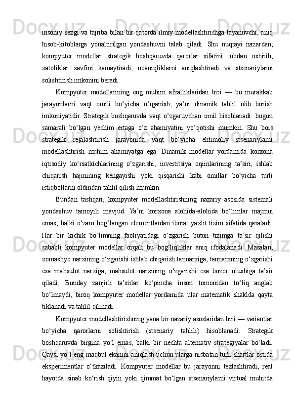 insoniy sezgi va tajriba bilan bir qatorda ilmiy modellashtirishga tayanuvchi, aniq
hisob-kitoblarga   yonaltirilgan   yondashuvni   talab   qiladi.   Shu   nuqtayi   nazardan,
kompyuter   modellar   strategik   boshqaruvda   qarorlar   sifatini   tubdan   oshirib,
xatoliklar   xavfini   kamaytiradi,   noaniqliklarni   aniqlashtiradi   va   stsenariylarni
solishtirish imkonini beradi.
Kompyuter   modellarining   eng   muhim   afzalliklaridan   biri   —   bu   murakkab
jarayonlarni   vaqt   omili   bo‘yicha   o‘rganish,   ya’ni   dinamik   tahlil   olib   borish
imkoniyatidir.   Strategik   boshqaruvda   vaqt   o‘zgaruvchan   omil   hisoblanadi:   bugun
samarali   bo‘lgan   yechim   ertaga   o‘z   ahamiyatini   yo‘qotishi   mumkin.   Shu   bois
strategik   rejalashtirish   jarayonida   vaqt   bo‘yicha   ehtimoliy   stsenariylarni
modellashtirish   muhim   ahamiyatga   ega.   Dinamik   modellar   yordamida   korxona
iqtisodiy   ko‘rsatkichlarining   o‘zgarishi,   investitsiya   oqimlarining   ta’siri,   ishlab
chiqarish   hajmining   kengayishi   yoki   qisqarishi   kabi   omillar   bo‘yicha   turli
istiqbollarni oldindan tahlil qilish mumkin.
Bundan   tashqari,   kompyuter   modellashtirishning   nazariy   asosida   sistemali
yondashuv   tamoyili   mavjud.   Ya’ni   korxona   alohida-alohida   bo‘limlar   majmui
emas,   balki   o‘zaro   bog‘langan   elementlardan   iborat   yaxlit   tizim   sifatida   qaraladi.
Har   bir   kichik   bo‘limning   faoliyatidagi   o‘zgarish   butun   tizimga   ta’sir   qilishi
sababli   kompyuter   modellar   orqali   bu   bog‘liqliklar   aniq   ifodalanadi.   Masalan,
xomashyo narxining o‘zgarishi ishlab chiqarish tannarxiga, tannarxning o‘zgarishi
esa   mahsulot   narxiga,   mahsulot   narxining   o‘zgarishi   esa   bozor   ulushiga   ta’sir
qiladi.   Bunday   zanjirli   ta’sirlar   ko‘pincha   inson   tomonidan   to‘liq   anglab
bo‘lmaydi,   biroq   kompyuter   modellar   yordamida   ular   matematik   shaklda   qayta
tiklanadi va tahlil qilinadi.
Kompyuter modellashtirishning yana bir nazariy asoslaridan biri — variantlar
bo‘yicha   qarorlarni   solishtirish   (stsenariy   tahlili)   hisoblanadi.   Strategik
boshqaruvda   birgina   yo‘l   emas,   balki   bir   nechta   alternativ   strategiyalar   bo‘ladi.
Qaysi yo‘l eng maqbul ekanini aniqlash uchun ularga nisbatan turli shartlar ostida
eksperimentlar   o‘tkaziladi.   Kompyuter   modellar   bu   jarayonni   tezlashtiradi,   real
hayotda   sinab   ko‘rish   qiyin   yoki   qimmat   bo‘lgan   stsenariylarni   virtual   muhitda 