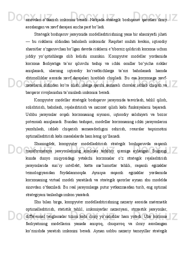 sinovdan   o‘tkazish   imkonini   beradi.   Natijada   strategik   boshqaruv   qarorlari   ilmiy
asoslangan va xavf darajasi ancha past bo‘ladi.
Strategik boshqaruv jarayonida modellashtirishning yana bir ahamiyatli jihati
—   bu   risklarni   oldindan   baholash   imkonidir.   Raqobat   muhiti   keskin,   iqtisodiy
sharoitlar o‘zgaruvchan bo‘lgan davrda risklarni e’tiborsiz qoldirish korxona uchun
jiddiy   yo‘qotishlarga   olib   kelishi   mumkin.   Kompyuter   modellar   yordamida
korxona   faoliyatiga   ta’sir   qiluvchi   tashqi   va   ichki   omillar   bo‘yicha   risklar
aniqlanadi,   ularning   iqtisodiy   ko‘rsatkichlarga   ta’siri   baholanadi   hamda
ehtimolliklar   asosida   xavf   darajalari   hisoblab   chiqiladi.   Bu   esa   korxonaga   xavf-
xatarlarni   oldindan   ko‘ra   olish,   ularga   qarshi   samarali   choralar   ishlab   chiqish   va
barqaror rivojlanishni ta’minlash imkonini beradi.
Kompyuter   modellar   strategik   boshqaruv   jarayonida   tasvirlash,   tahlil   qilish,
solishtirish,   baholash,   rejalashtirish   va   nazorat   qilish   kabi   funksiyalarni   bajaradi.
Ushbu   jarayonlar   orqali   korxonaning   siymosi,   iqtisodiy   salohiyati   va   bozor
potensiali   aniqlanadi.   Bundan   tashqari,   modellar   korxonaning   ichki   jarayonlarini
yaxshilash,   ishlab   chiqarish   samaradorligini   oshirish,   resurslar   taqsimotini
optimallashtirish kabi masalalarda ham keng qo‘llanadi.
Shuningdek,   kompyuter   modellashtirish   strategik   boshqaruvda   raqamli
transformatsiya   jarayonlarining   ajralmas   tarkibiy   qismiga   aylangan.   Bugungi
kunda   dunyo   miqyosidagi   yetakchi   korxonalar   o‘z   strategik   rejalashtirish
jarayonlarida   sun’iy   intellekt,   katta   ma’lumotlar   tahlili,   raqamli   egizaklar
texnologiyasidan   foydalanmoqda.   Ayniqsa   raqamli   egizaklar   yordamida
korxonaning   virtual   modeli   yaratiladi   va   strategik   qarorlar   aynan   shu   modelda
sinovdan  o‘tkaziladi.  Bu  real  jarayonlarga  putur  yetkazmasdan  turib,  eng optimal
strategiyani tanlashga imkon yaratadi.
Shu   bilan   birga,   kompyuter   modellashtirishning   nazariy   asosida   matematik
optimallashtirish,   statistik   tahlil,   imkoniyatlar   nazariyasi,   stoxastik   jarayonlar,
differensial   tenglamalar   tizimi   kabi   ilmiy   yo‘nalishlar   ham   yotadi.   Ular   korxona
faoliyatining   modellarini   yanada   aniqroq,   chuqurroq   va   ilmiy   asoslangan
ko‘rinishda   yaratish   imkonini   beradi.   Aynan   ushbu   nazariy   tamoyillar   strategik 