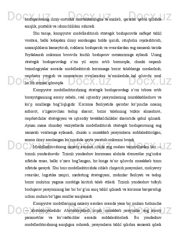 boshqaruvning   ilmiy-metodik   mustahkamligini   ta’minlab,   qarorlar   qabul   qilishda
aniqlik, puxtalik va ishonchlilikni oshiradi.
Shu   tariqa,   kompyuter   modellashtirish   strategik   boshqaruvda   nafaqat   tahlil
vositasi,   balki   kelajakni   ilmiy   asoslangan   holda   qurish,   istiqbolni   rejalashtirish,
noaniqliklarni kamaytirish, risklarni boshqarish va resurslardan eng samarali tarzda
foydalanish   imkonini   beruvchi   kuchli   boshqaruv   mexanizmiga   aylandi.   Uning
strategik   boshqaruvdagi   o‘rni   yil   sayin   ortib   bormoqda,   chunki   raqamli
texnologiyalar   asosida   modellashtirish   korxonaga   bozor   talablariga   moslashish,
raqobatni   yengish   va   innovatsion   rivojlanishni   ta’minlashda   hal   qiluvchi   omil
bo‘lib xizmat qilmoqda.
Kompyuter   modellashtirishning   strategik   boshqaruvdagi   o‘rni   tobora   ortib
borayotganining   asosiy   sababi,   real   iqtisodiy   jarayonlarning   murakkablashuvi   va
ko‘p   omillarga   bog‘liqligidir.   Korxona   faoliyatida   qarorlar   ko‘pincha   noaniq
axborot,   o‘zgaruvchan   tashqi   sharoit,   bozor   talabining   tezkor   almashuvi,
raqobatchilar   strategiyasi   va   iqtisodiy   tavakkalchiliklar   sharoitida   qabul   qilinadi.
Aynan   mana   shunday   vaziyatlarda   modellashtirish   strategik   boshqaruvning   eng
samarali   vositasiga   aylanadi,   chunki   u   murakkab   jarayonlarni   soddalashtirilgan,
ammo ilmiy asoslangan ko‘rinishda qayta yaratish imkonini beradi.
Modellashtirishning nazariy asoslari ichida eng muhim tamoyillardan biri —
tizimli   yondashuvdir.   Tizimli   yondashuv   korxonani   alohida   elementlar   yig‘indisi
sifatida   emas,   balki   o‘zaro   bog‘langan,   bir-biriga   ta’sir   qiluvchi   murakkab   tizim
sifatida qaraydi. Shu bois modellashtirishda ishlab chiqarish jarayonlari, moliyaviy
resurslar,   logistika   zanjiri,   marketing   strategiyasi,   xodimlar   faoliyati   va   tashqi
bozor   muhitini   yagona   modelga   kiritish   talab   etiladi.   Tizimli   yondashuv   tufayli
boshqaruv jarayonining har bir bo‘g‘ini aniq tahlil qilinadi va korxona barqarorligi
uchun muhim bo‘lgan omillar aniqlanadi.
Kompyuter modellarining nazariy asoslari orasida yana bir muhim tushuncha
—   abstraksiyalashdir.   Abstraksiyalash   orqali   murakkab   jarayonlar   eng   asosiy
parametrlar   va   ko‘rsatkichlar   asosida   soddalashtiriladi.   Bu   yondashuv
modellashtirishning   aniqligini   oshiradi,   jarayonlarni   tahlil   qilishni   samarali   qiladi 