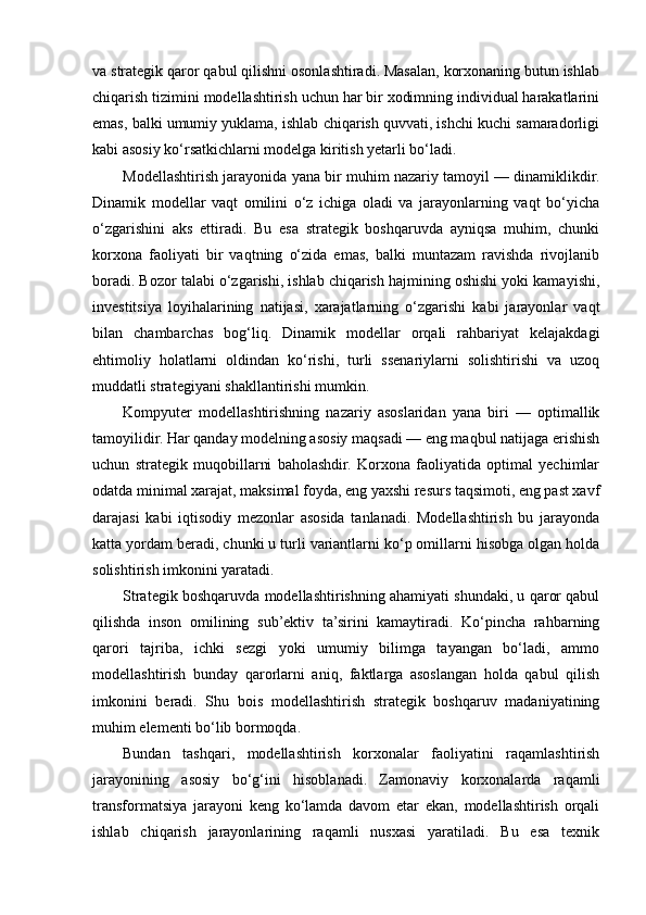 va strategik qaror qabul qilishni osonlashtiradi. Masalan, korxonaning butun ishlab
chiqarish tizimini modellashtirish uchun har bir xodimning individual harakatlarini
emas, balki umumiy yuklama, ishlab chiqarish quvvati, ishchi kuchi samaradorligi
kabi asosiy ko‘rsatkichlarni modelga kiritish yetarli bo‘ladi.
Modellashtirish jarayonida yana bir muhim nazariy tamoyil — dinamiklikdir.
Dinamik   modellar   vaqt   omilini   o‘z   ichiga   oladi   va   jarayonlarning   vaqt   bo‘yicha
o‘zgarishini   aks   ettiradi.   Bu   esa   strategik   boshqaruvda   ayniqsa   muhim,   chunki
korxona   faoliyati   bir   vaqtning   o‘zida   emas,   balki   muntazam   ravishda   rivojlanib
boradi. Bozor talabi o‘zgarishi, ishlab chiqarish hajmining oshishi yoki kamayishi,
investitsiya   loyihalarining   natijasi,   xarajatlarning   o‘zgarishi   kabi   jarayonlar   vaqt
bilan   chambarchas   bog‘liq.   Dinamik   modellar   orqali   rahbariyat   kelajakdagi
ehtimoliy   holatlarni   oldindan   ko‘rishi,   turli   ssenariylarni   solishtirishi   va   uzoq
muddatli strategiyani shakllantirishi mumkin.
Kompyuter   modellashtirishning   nazariy   asoslaridan   yana   biri   —   optimallik
tamoyilidir. Har qanday modelning asosiy maqsadi — eng maqbul natijaga erishish
uchun   strategik   muqobillarni   baholashdir.   Korxona   faoliyatida   optimal   yechimlar
odatda minimal xarajat, maksimal foyda, eng yaxshi resurs taqsimoti, eng past xavf
darajasi   kabi   iqtisodiy   mezonlar   asosida   tanlanadi.   Modellashtirish   bu   jarayonda
katta yordam beradi, chunki u turli variantlarni ko‘p omillarni hisobga olgan holda
solishtirish imkonini yaratadi.
Strategik boshqaruvda modellashtirishning ahamiyati shundaki, u qaror qabul
qilishda   inson   omilining   sub’ektiv   ta’sirini   kamaytiradi.   Ko‘pincha   rahbarning
qarori   tajriba,   ichki   sezgi   yoki   umumiy   bilimga   tayangan   bo‘ladi,   ammo
modellashtirish   bunday   qarorlarni   aniq,   faktlarga   asoslangan   holda   qabul   qilish
imkonini   beradi.   Shu   bois   modellashtirish   strategik   boshqaruv   madaniyatining
muhim elementi bo‘lib bormoqda.
Bundan   tashqari,   modellashtirish   korxonalar   faoliyatini   raqamlashtirish
jarayonining   asosiy   bo‘g‘ini   hisoblanadi.   Zamonaviy   korxonalarda   raqamli
transformatsiya   jarayoni   keng   ko‘lamda   davom   etar   ekan,   modellashtirish   orqali
ishlab   chiqarish   jarayonlarining   raqamli   nusxasi   yaratiladi.   Bu   esa   texnik 