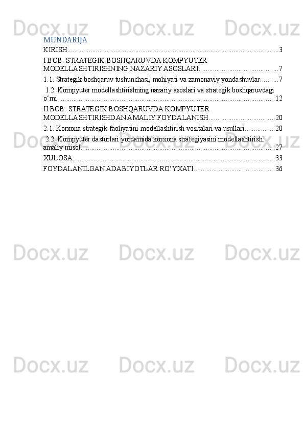 MUNDARIJA
KIRISH ...................................................................................................................... 3
I BOB. STRATEGIK BOSHQARUVDA KOMPYUTER 
MODELLASHTIRISHNING NAZARIY ASOSLARI ............................................ 7
1.1. Strategik boshqaruv tushunchasi, mohiyati va zamonaviy yondashuvlar .......... 7
 1.2. Kompyuter modellashtirishning nazariy asoslari va strategik boshqaruvdagi 
o‘rni ......................................................................................................................... 12
II BOB. STRATEGIK BOSHQARUVDA KOMPYUTER 
MODELLASHTIRISHDAN AMALIY FOYDALANISH ..................................... 20
2.1. Korxona strategik faoliyatini modellashtirish vositalari va usullari ................. 20
 2.2. Kompyuter dasturlari yordamida korxona strategiyasini modellashtirish: 
amaliy misol ............................................................................................................ 27
XULOSA ................................................................................................................. 33
FOYDALANILGAN ADABIYOTLAR RO‘YXATI ............................................. 36 