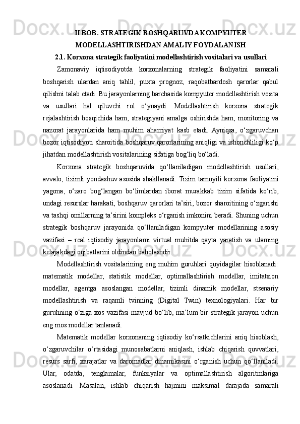 II BOB. STRATEGIK BOSHQARUVDA KOMPYUTER
MODELLASHTIRISHDAN AMALIY FOYDALANISH
2.1. Korxona strategik faoliyatini modellashtirish vositalari va usullari
Zamonaviy   iqtisodiyotda   korxonalarning   strategik   faoliyatini   samarali
boshqarish   ulardan   aniq   tahlil,   puxta   prognoz,   raqobatbardosh   qarorlar   qabul
qilishni talab etadi. Bu jarayonlarning barchasida kompyuter modellashtirish vosita
va   usullari   hal   qiluvchi   rol   o‘ynaydi.   Modellashtirish   korxona   strategik
rejalashtirish   bosqichida   ham,   strategiyani   amalga   oshirishda   ham,   monitoring   va
nazorat   jarayonlarida   ham   muhim   ahamiyat   kasb   etadi.   Ayniqsa,   o‘zgaruvchan
bozor iqtisodiyoti sharoitida boshqaruv qarorlarining aniqligi va ishonchliligi ko‘p
jihatdan modellashtirish vositalarining sifatiga bog‘liq bo‘ladi.
Korxona   strategik   boshqaruvida   qo‘llaniladigan   modellashtirish   usullari,
avvalo, tizimli yondashuv asosida shakllanadi. Tizim  tamoyili  korxona faoliyatini
yagona,   o‘zaro   bog‘langan   bo‘limlardan   iborat   murakkab   tizim   sifatida   ko‘rib,
undagi resurslar harakati, boshqaruv qarorlari ta’siri, bozor sharoitining o‘zgarishi
va tashqi omillarning ta’sirini kompleks o‘rganish imkonini beradi. Shuning uchun
strategik   boshqaruv   jarayonida   qo‘llaniladigan   kompyuter   modellarining   asosiy
vazifasi   –   real   iqtisodiy   jarayonlarni   virtual   muhitda   qayta   yaratish   va   ularning
kelajakdagi oqibatlarini oldindan baholashdir.
Modellashtirish   vositalarining   eng   muhim   guruhlari   quyidagilar   hisoblanadi:
matematik   modellar,   statistik   modellar,   optimallashtirish   modellar,   imitatsion
modellar,   agentga   asoslangan   modellar,   tizimli   dinamik   modellar,   stsenariy
modellashtirish   va   raqamli   tvinning   (Digital   Twin)   texnologiyalari.   Har   bir
guruhning  o‘ziga  xos  vazifasi  mavjud  bo‘lib, ma’lum  bir  strategik  jarayon uchun
eng mos modellar tanlanadi.
Matematik   modellar   korxonaning   iqtisodiy   ko‘rsatkichlarini   aniq   hisoblash,
o‘zgaruvchilar   o‘rtasidagi   munosabatlarni   aniqlash,   ishlab   chiqarish   quvvatlari,
resurs   sarfi,   xarajatlar   va   daromadlar   dinamikasini   o‘rganish   uchun   qo‘llaniladi.
Ular,   odatda,   tenglamalar,   funksiyalar   va   optimallashtirish   algoritmlariga
asoslanadi.   Masalan,   ishlab   chiqarish   hajmini   maksimal   darajada   samarali 