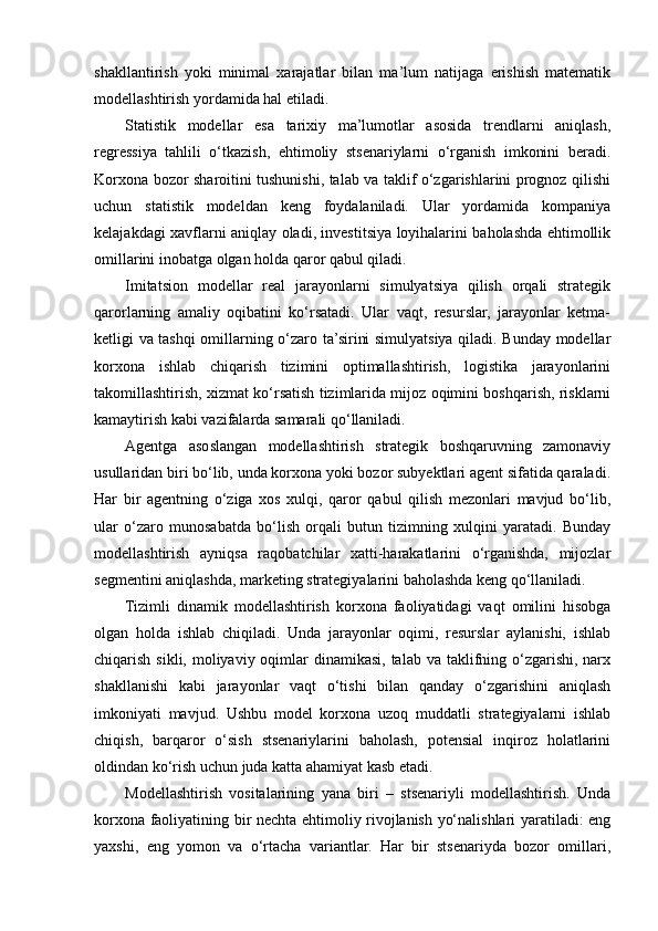 shakllantirish   yoki   minimal   xarajatlar   bilan   ma’lum   natijaga   erishish   matematik
modellashtirish yordamida hal etiladi.
Statistik   modellar   esa   tarixiy   ma’lumotlar   asosida   trendlarni   aniqlash,
regressiya   tahlili   o‘tkazish,   ehtimoliy   stsenariylarni   o‘rganish   imkonini   beradi.
Korxona bozor sharoitini tushunishi, talab va taklif o‘zgarishlarini prognoz qilishi
uchun   statistik   modeldan   keng   foydalaniladi.   Ular   yordamida   kompaniya
kelajakdagi xavflarni aniqlay oladi, investitsiya loyihalarini baholashda ehtimollik
omillarini inobatga olgan holda qaror qabul qiladi.
Imitatsion   modellar   real   jarayonlarni   simulyatsiya   qilish   orqali   strategik
qarorlarning   amaliy   oqibatini   ko‘rsatadi.   Ular   vaqt,   resurslar,   jarayonlar   ketma-
ketligi va tashqi omillarning o‘zaro ta’sirini simulyatsiya qiladi. Bunday modellar
korxona   ishlab   chiqarish   tizimini   optimallashtirish,   logistika   jarayonlarini
takomillashtirish, xizmat ko‘rsatish tizimlarida mijoz oqimini boshqarish, risklarni
kamaytirish kabi vazifalarda samarali qo‘llaniladi.
Agentga   asoslangan   modellashtirish   strategik   boshqaruvning   zamonaviy
usullaridan biri bo‘lib, unda korxona yoki bozor subyektlari agent sifatida qaraladi.
Har   bir   agentning   o‘ziga   xos   xulqi,   qaror   qabul   qilish   mezonlari   mavjud   bo‘lib,
ular   o‘zaro   munosabatda   bo‘lish   orqali   butun   tizimning   xulqini   yaratadi.   Bunday
modellashtirish   ayniqsa   raqobatchilar   xatti-harakatlarini   o‘rganishda,   mijozlar
segmentini aniqlashda, marketing strategiyalarini baholashda keng qo‘llaniladi.
Tizimli   dinamik   modellashtirish   korxona   faoliyatidagi   vaqt   omilini   hisobga
olgan   holda   ishlab   chiqiladi.   Unda   jarayonlar   oqimi,   resurslar   aylanishi,   ishlab
chiqarish sikli, moliyaviy oqimlar  dinamikasi, talab va taklifning o‘zgarishi,  narx
shakllanishi   kabi   jarayonlar   vaqt   o‘tishi   bilan   qanday   o‘zgarishini   aniqlash
imkoniyati   mavjud.   Ushbu   model   korxona   uzoq   muddatli   strategiyalarni   ishlab
chiqish,   barqaror   o‘sish   stsenariylarini   baholash,   potensial   inqiroz   holatlarini
oldindan ko‘rish uchun juda katta ahamiyat kasb etadi.
Modellashtirish   vositalarining   yana   biri   –   stsenariyli   modellashtirish.   Unda
korxona faoliyatining bir nechta ehtimoliy rivojlanish yo‘nalishlari yaratiladi: eng
yaxshi,   eng   yomon   va   o‘rtacha   variantlar.   Har   bir   stsenariyda   bozor   omillari, 