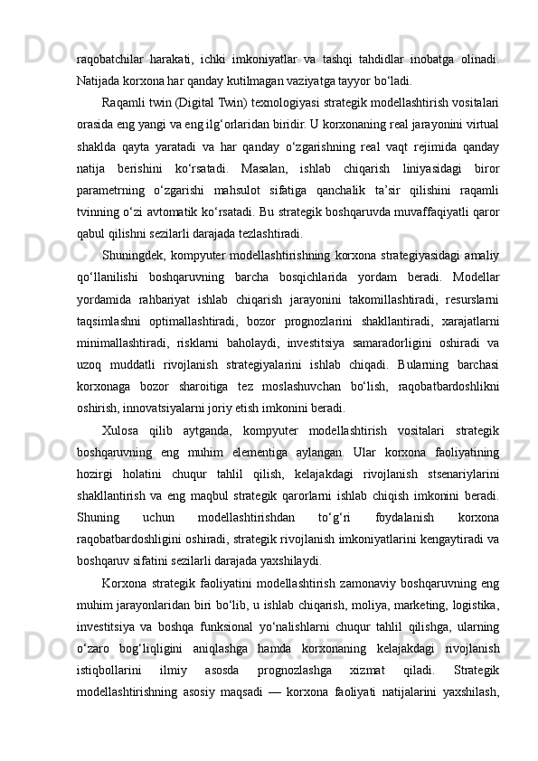 raqobatchilar   harakati,   ichki   imkoniyatlar   va   tashqi   tahdidlar   inobatga   olinadi.
Natijada korxona har qanday kutilmagan vaziyatga tayyor bo‘ladi.
Raqamli twin (Digital Twin) texnologiyasi strategik modellashtirish vositalari
orasida eng yangi va eng ilg‘orlaridan biridir. U korxonaning real jarayonini virtual
shaklda   qayta   yaratadi   va   har   qanday   o‘zgarishning   real   vaqt   rejimida   qanday
natija   berishini   ko‘rsatadi.   Masalan,   ishlab   chiqarish   liniyasidagi   biror
parametrning   o‘zgarishi   mahsulot   sifatiga   qanchalik   ta’sir   qilishini   raqamli
tvinning o‘zi avtomatik ko‘rsatadi. Bu strategik boshqaruvda muvaffaqiyatli qaror
qabul qilishni sezilarli darajada tezlashtiradi.
Shuningdek,   kompyuter   modellashtirishning   korxona   strategiyasidagi   amaliy
qo‘llanilishi   boshqaruvning   barcha   bosqichlarida   yordam   beradi.   Modellar
yordamida   rahbariyat   ishlab   chiqarish   jarayonini   takomillashtiradi,   resurslarni
taqsimlashni   optimallashtiradi,   bozor   prognozlarini   shakllantiradi,   xarajatlarni
minimallashtiradi,   risklarni   baholaydi,   investitsiya   samaradorligini   oshiradi   va
uzoq   muddatli   rivojlanish   strategiyalarini   ishlab   chiqadi.   Bularning   barchasi
korxonaga   bozor   sharoitiga   tez   moslashuvchan   bo‘lish,   raqobatbardoshlikni
oshirish, innovatsiyalarni joriy etish imkonini beradi.
Xulosa   qilib   aytganda,   kompyuter   modellashtirish   vositalari   strategik
boshqaruvning   eng   muhim   elementiga   aylangan.   Ular   korxona   faoliyatining
hozirgi   holatini   chuqur   tahlil   qilish,   kelajakdagi   rivojlanish   stsenariylarini
shakllantirish   va   eng   maqbul   strategik   qarorlarni   ishlab   chiqish   imkonini   beradi.
Shuning   uchun   modellashtirishdan   to‘g‘ri   foydalanish   korxona
raqobatbardoshligini oshiradi, strategik rivojlanish imkoniyatlarini kengaytiradi va
boshqaruv sifatini sezilarli darajada yaxshilaydi.
Korxona   strategik   faoliyatini   modellashtirish   zamonaviy   boshqaruvning   eng
muhim jarayonlaridan biri bo‘lib, u ishlab chiqarish, moliya, marketing, logistika,
investitsiya   va   boshqa   funksional   yo‘nalishlarni   chuqur   tahlil   qilishga,   ularning
o‘zaro   bog‘liqligini   aniqlashga   hamda   korxonaning   kelajakdagi   rivojlanish
istiqbollarini   ilmiy   asosda   prognozlashga   xizmat   qiladi.   Strategik
modellashtirishning   asosiy   maqsadi   —   korxona   faoliyati   natijalarini   yaxshilash, 