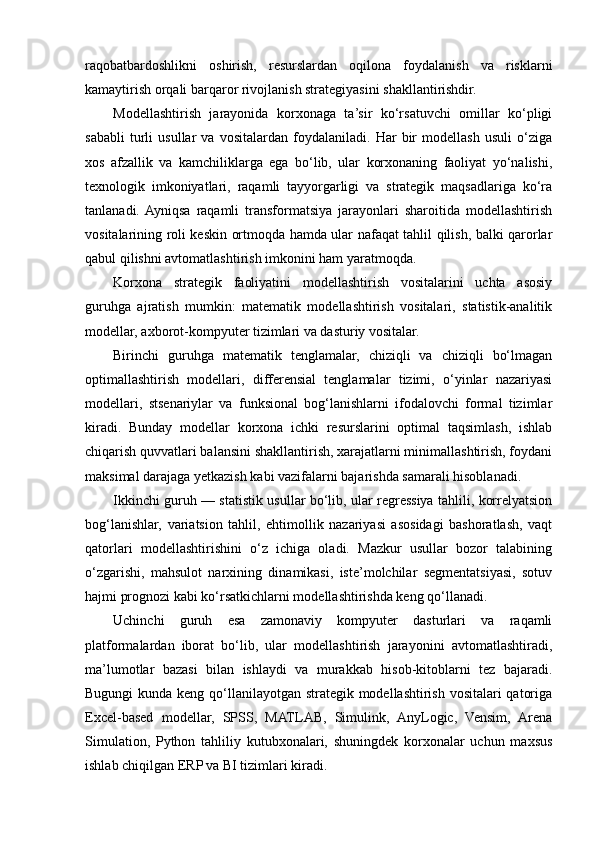 raqobatbardoshlikni   oshirish,   resurslardan   oqilona   foydalanish   va   risklarni
kamaytirish orqali barqaror rivojlanish strategiyasini shakllantirishdir.
Modellashtirish   jarayonida   korxonaga   ta’sir   ko‘rsatuvchi   omillar   ko‘pligi
sababli   turli   usullar   va   vositalardan   foydalaniladi.   Har   bir   modellash   usuli   o‘ziga
xos   afzallik   va   kamchiliklarga   ega   bo‘lib,   ular   korxonaning   faoliyat   yo‘nalishi,
texnologik   imkoniyatlari,   raqamli   tayyorgarligi   va   strategik   maqsadlariga   ko‘ra
tanlanadi.  Ayniqsa   raqamli   transformatsiya   jarayonlari   sharoitida   modellashtirish
vositalarining roli keskin ortmoqda hamda ular nafaqat tahlil qilish, balki qarorlar
qabul qilishni avtomatlashtirish imkonini ham yaratmoqda.
Korxona   strategik   faoliyatini   modellashtirish   vositalarini   uchta   asosiy
guruhga   ajratish   mumkin:   matematik   modellashtirish   vositalari,   statistik-analitik
modellar, axborot-kompyuter tizimlari va dasturiy vositalar.
Birinchi   guruhga   matematik   tenglamalar,   chiziqli   va   chiziqli   bo‘lmagan
optimallashtirish   modellari,   differensial   tenglamalar   tizimi,   o‘yinlar   nazariyasi
modellari,   stsenariylar   va   funksional   bog‘lanishlarni   ifodalovchi   formal   tizimlar
kiradi.   Bunday   modellar   korxona   ichki   resurslarini   optimal   taqsimlash,   ishlab
chiqarish quvvatlari balansini shakllantirish, xarajatlarni minimallashtirish, foydani
maksimal darajaga yetkazish kabi vazifalarni bajarishda samarali hisoblanadi.
Ikkinchi guruh — statistik usullar bo‘lib, ular regressiya tahlili, korrelyatsion
bog‘lanishlar,   variatsion   tahlil,   ehtimollik   nazariyasi   asosidagi   bashoratlash,   vaqt
qatorlari   modellashtirishini   o‘z   ichiga   oladi.   Mazkur   usullar   bozor   talabining
o‘zgarishi,   mahsulot   narxining   dinamikasi,   iste’molchilar   segmentatsiyasi,   sotuv
hajmi prognozi kabi ko‘rsatkichlarni modellashtirishda keng qo‘llanadi.
Uchinchi   guruh   esa   zamonaviy   kompyuter   dasturlari   va   raqamli
platformalardan   iborat   bo‘lib,   ular   modellashtirish   jarayonini   avtomatlashtiradi,
ma’lumotlar   bazasi   bilan   ishlaydi   va   murakkab   hisob-kitoblarni   tez   bajaradi.
Bugungi  kunda keng qo‘llanilayotgan strategik modellashtirish vositalari qatoriga
Excel-based   modellar,   SPSS,   MATLAB,   Simulink,   AnyLogic,   Vensim,   Arena
Simulation,   Python   tahliliy   kutubxonalari,   shuningdek   korxonalar   uchun   maxsus
ishlab chiqilgan ERP va BI tizimlari kiradi. 