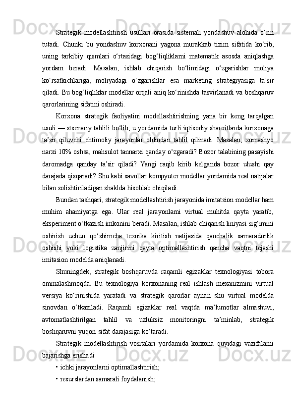 Strategik   modellashtirish   usullari   orasida   sistemali   yondashuv   alohida   o‘rin
tutadi.   Chunki   bu   yondashuv   korxonani   yagona   murakkab   tizim   sifatida   ko‘rib,
uning   tarkibiy   qismlari   o‘rtasidagi   bog‘liqliklarni   matematik   asosda   aniqlashga
yordam   beradi.   Masalan,   ishlab   chiqarish   bo‘limidagi   o‘zgarishlar   moliya
ko‘rsatkichlariga,   moliyadagi   o‘zgarishlar   esa   marketing   strategiyasiga   ta’sir
qiladi. Bu bog‘liqliklar modellar orqali aniq ko‘rinishda tasvirlanadi va boshqaruv
qarorlarining sifatini oshiradi.
Korxona   strategik   faoliyatini   modellashtirishning   yana   bir   keng   tarqalgan
usuli — stsenariy tahlili bo‘lib, u yordamida turli iqtisodiy sharoitlarda korxonaga
ta’sir   qiluvchi   ehtimoliy   jarayonlar   oldindan   tahlil   qilinadi.   Masalan,   xomashyo
narxi 10% oshsa, mahsulot tannarxi qanday o‘zgaradi? Bozor talabining pasayishi
daromadga   qanday   ta’sir   qiladi?   Yangi   raqib   kirib   kelganda   bozor   ulushi   qay
darajada qisqaradi? Shu kabi savollar kompyuter modellar yordamida real natijalar
bilan solishtiriladigan shaklda hisoblab chiqiladi.
Bundan tashqari, strategik modellashtirish jarayonida imitatsion modellar ham
muhim   ahamiyatga   ega.   Ular   real   jarayonlarni   virtual   muhitda   qayta   yaratib,
eksperiment o‘tkazish imkonini beradi. Masalan, ishlab chiqarish liniyasi sig‘imini
oshirish   uchun   qo‘shimcha   texnika   kiritish   natijasida   qanchalik   samaradorlik
oshishi   yoki   logistika   zanjirini   qayta   optimallashtirish   qancha   vaqtni   tejashi
imitasion modelda aniqlanadi.
Shuningdek,   strategik   boshqaruvda   raqamli   egizaklar   texnologiyasi   tobora
ommalashmoqda.   Bu   texnologiya   korxonaning   real   ishlash   mexanizmini   virtual
versiya   ko‘rinishida   yaratadi   va   strategik   qarorlar   aynan   shu   virtual   modelda
sinovdan   o‘tkaziladi.   Raqamli   egizaklar   real   vaqtda   ma’lumotlar   almashuvi,
avtomatlashtirilgan   tahlil   va   uzluksiz   monitoringni   ta’minlab,   strategik
boshqaruvni yuqori sifat darajasiga ko‘taradi.
Strategik   modellashtirish   vositalari   yordamida   korxona   quyidagi   vazifalarni
bajarishga erishadi:
• ichki jarayonlarni optimallashtirish;
• resurslardan samarali foydalanish; 