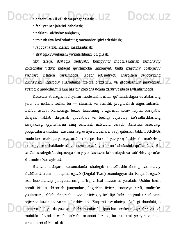 • bozorni tahlil qilish va prognozlash;
• faoliyat natijalarini baholash;
• risklarni oldindan aniqlash;
• investitsiya loyihalarining samaradorligini tekshirish;
• raqobat afzalliklarini shakllantirish;
• strategik rivojlanish yo‘nalishlarini belgilash.
Shu   tariqa,   strategik   faoliyatni   kompyuter   modellashtirish   zamonaviy
korxonalar   uchun   nafaqat   qo‘shimcha   imkoniyat,   balki   majburiy   boshqaruv
standarti   sifatida   qaralmoqda.   Bozor   iqtisodiyoti   sharoitida   raqobatning
kuchayishi,   iqtisodiy   sharoitning   tez-tez   o‘zgarishi   va   globallashuv   jarayonlari
strategik modellashtirishni har bir korxona uchun zarur vositaga aylantirmoqda.
Korxona   strategik   faoliyatini   modellashtirishda   qo‘llaniladigan   vositalarning
yana   bir   muhim   toifasi   bu   —   statistik   va   analitik   prognozlash   algoritmlaridir.
Ushbu   usullar   korxonaga   bozor   talabining   o‘zgarishi,   sotuv   hajmi,   xarajatlar
darajasi,   ishlab   chiqarish   quvvatlari   va   boshqa   iqtisodiy   ko‘rsatkichlarning
kelajakdagi   qiymatlarini   aniq   baholash   imkonini   beradi.   Statistika   asosidagi
prognozlash   usullari,   xususan   regressiya   modellari,   vaqt   qatorlari   tahlili,  ARIMA
modellari,   ekstrapolyatsiya   usullari   ko‘pincha   moliyaviy   rejalashtirish,   marketing
strategiyasini shakllantirish va investitsiya loyihalarini baholashda qo‘llaniladi. Bu
usullar strategik boshqaruvga ilmiy yondashuvni ta’minlaydi va sub’ektiv qarorlar
ehtimolini kamaytiradi.
Bundan   tashqari,   korxonalarda   strategik   modellashtirishning   zamonaviy
shakllaridan biri — raqamli egizak (Digital Twin) texnologiyasidir. Raqamli egizak
real   korxonadagi   jarayonlarning   to‘liq   virtual   nusxasini   yaratadi.   Ushbu   tizim
orqali   ishlab   chiqarish   jarayonlari,   logistika   tizimi,   energiya   sarfi,   xodimlar
yuklamasi,   ishlab   chiqarish   quvvatlarining   yetarliligi   kabi   jarayonlar   real   vaqt
rejimida kuzatiladi  va modellashtiriladi. Raqamli  egizakning afzalligi  shundaki, u
korxona faoliyatida yuzaga kelishi mumkin bo‘lgan har qanday o‘zgarishni virtual
muhitda   oldindan   sinab   ko‘rish   imkonini   beradi,   bu   esa   real   jarayonda   katta
xarajatlarni oldini oladi. 