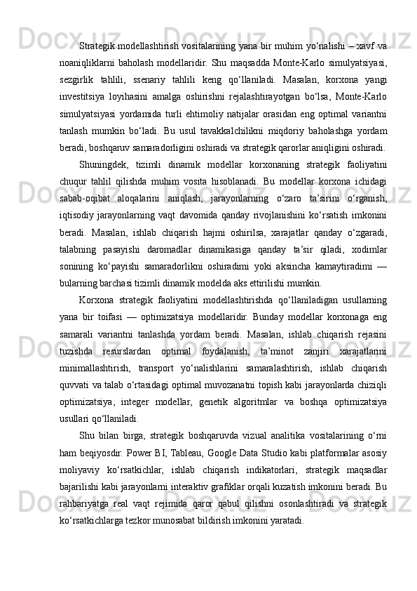 Strategik modellashtirish vositalarining yana bir muhim yo‘nalishi – xavf va
noaniqliklarni   baholash   modellaridir.   Shu   maqsadda   Monte-Karlo   simulyatsiyasi,
sezgirlik   tahlili,   ssenariy   tahlili   keng   qo‘llaniladi.   Masalan,   korxona   yangi
investitsiya   loyihasini   amalga   oshirishni   rejalashtirayotgan   bo‘lsa,   Monte-Karlo
simulyatsiyasi   yordamida   turli   ehtimoliy   natijalar   orasidan   eng   optimal   variantni
tanlash   mumkin   bo‘ladi.   Bu   usul   tavakkalchilikni   miqdoriy   baholashga   yordam
beradi, boshqaruv samaradorligini oshiradi va strategik qarorlar aniqligini oshiradi.
Shuningdek,   tizimli   dinamik   modellar   korxonaning   strategik   faoliyatini
chuqur   tahlil   qilishda   muhim   vosita   hisoblanadi.   Bu   modellar   korxona   ichidagi
sabab-oqibat   aloqalarini   aniqlash,   jarayonlarning   o‘zaro   ta’sirini   o‘rganish,
iqtisodiy   jarayonlarning   vaqt   davomida   qanday   rivojlanishini   ko‘rsatish   imkonini
beradi.   Masalan,   ishlab   chiqarish   hajmi   oshirilsa,   xarajatlar   qanday   o‘zgaradi,
talabning   pasayishi   daromadlar   dinamikasiga   qanday   ta’sir   qiladi,   xodimlar
sonining   ko‘payishi   samaradorlikni   oshiradimi   yoki   aksincha   kamaytiradimi   —
bularning barchasi tizimli dinamik modelda aks ettirilishi mumkin.
Korxona   strategik   faoliyatini   modellashtirishda   qo‘llaniladigan   usullarning
yana   bir   toifasi   —   optimizatsiya   modellaridir.   Bunday   modellar   korxonaga   eng
samarali   variantni   tanlashda   yordam   beradi.   Masalan,   ishlab   chiqarish   rejasini
tuzishda   resurslardan   optimal   foydalanish,   ta’minot   zanjiri   xarajatlarini
minimallashtirish,   transport   yo‘nalishlarini   samaralashtirish,   ishlab   chiqarish
quvvati va talab o‘rtasidagi optimal muvozanatni topish kabi jarayonlarda chiziqli
optimizatsiya,   integer   modellar,   genetik   algoritmlar   va   boshqa   optimizatsiya
usullari qo‘llaniladi.
Shu   bilan   birga,   strategik   boshqaruvda   vizual   analitika   vositalarining   o‘rni
ham beqiyosdir. Power BI, Tableau, Google Data Studio kabi platformalar  asosiy
moliyaviy   ko‘rsatkichlar,   ishlab   chiqarish   indikatorlari,   strategik   maqsadlar
bajarilishi kabi jarayonlarni interaktiv grafiklar orqali kuzatish imkonini beradi. Bu
rahbariyatga   real   vaqt   rejimida   qaror   qabul   qilishni   osonlashtiradi   va   strategik
ko‘rsatkichlarga tezkor munosabat bildirish imkonini yaratadi. 