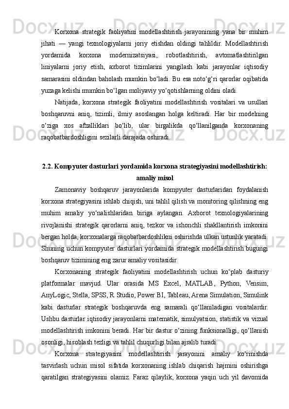 Korxona   strategik   faoliyatini   modellashtirish   jarayonining   yana   bir   muhim
jihati   —   yangi   texnologiyalarni   joriy   etishdan   oldingi   tahlildir.   Modellashtirish
yordamida   korxona   modernizatsiyasi,   robotlashtirish,   avtomatlashtirilgan
liniyalarni   joriy   etish,   axborot   tizimlarini   yangilash   kabi   jarayonlar   iqtisodiy
samarasini oldindan baholash mumkin bo‘ladi. Bu esa noto‘g‘ri qarorlar oqibatida
yuzaga kelishi mumkin bo‘lgan moliyaviy yo‘qotishlarning oldini oladi.
Natijada,   korxona   strategik   faoliyatini   modellashtirish   vositalari   va   usullari
boshqaruvni   aniq,   tizimli,   ilmiy   asoslangan   holga   keltiradi.   Har   bir   modelning
o‘ziga   xos   afzalliklari   bo‘lib,   ular   birgalikda   qo‘llanilganda   korxonaning
raqobatbardoshligini sezilarli darajada oshiradi.
2.2. Kompyuter dasturlari yordamida korxona strategiyasini modellashtirish:
amaliy misol
Zamonaviy   boshqaruv   jarayonlarida   kompyuter   dasturlaridan   foydalanish
korxona strategiyasini ishlab chiqish, uni tahlil qilish va monitoring qilishning eng
muhim   amaliy   yo‘nalishlaridan   biriga   aylangan.   Axborot   texnologiyalarining
rivojlanishi   strategik   qarorlarni   aniq,   tezkor   va   ishonchli   shakllantirish   imkonini
bergan holda, korxonalarga raqobatbardoshlikni oshirishda ulkan ustunlik yaratadi.
Shuning uchun kompyuter dasturlari yordamida strategik modellashtirish bugungi
boshqaruv tizimining eng zarur amaliy vositasidir.
Korxonaning   strategik   faoliyatini   modellashtirish   uchun   ko‘plab   dasturiy
platformalar   mavjud.   Ular   orasida   MS   Excel,   MATLAB,   Python,   Vensim,
AnyLogic, Stella, SPSS, R Studio, Power BI, Tableau, Arena Simulation, Simulink
kabi   dasturlar   strategik   boshqaruvda   eng   samarali   qo‘llaniladigan   vositalardir.
Ushbu dasturlar iqtisodiy jarayonlarni matematik, simulyatsion, statistik va vizual
modellashtirish imkonini beradi. Har bir dastur o‘zining funksionalligi, qo‘llanish
osonligi, hisoblash tezligi va tahlil chuqurligi bilan ajralib turadi.
Korxona   strategiyasini   modellashtirish   jarayonini   amaliy   ko‘rinishda
tasvirlash   uchun   misol   sifatida   korxonaning   ishlab   chiqarish   hajmini   oshirishga
qaratilgan   strategiyasini   olamiz.   Faraz   qilaylik,   korxona   yaqin   uch   yil   davomida 