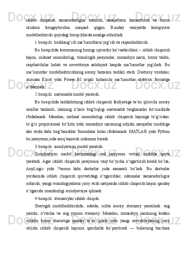 ishlab   chiqarish   samaradorligini   oshirish,   xarajatlarni   kamaytirish   va   bozor
ulushini   kengaytirishni   maqsad   qilgan.   Bunday   vaziyatda   kompyuter
modellashtirish quyidagi bosqichlarda amalga oshiriladi:
1-bosqich: boshlang‘ich ma’lumotlarni yig‘ish va raqamlashtirish.
Bu bosqichda korxonaning hozirgi iqtisodiy ko‘rsatkichlari – ishlab chiqarish
hajmi,   mehnat   unumdorligi,   texnologik   jarayonlar,   xomashyo   narxi,   bozor   talabi,
raqobatchilar   holati   va   investitsiya   salohiyati   haqida   ma’lumotlar   yig‘iladi.   Bu
ma’lumotlar   modellashtirishning   asosiy   bazasini   tashkil   etadi.   Dasturiy   vositalar,
xususan   Excel   yoki   Power   BI   orqali   birlamchi   ma’lumotlar   elektron   formatga
o‘tkaziladi.
2-bosqich: matematik model yaratish.
Bu  bosqichda  tashkilotning  ishlab  chiqarish  faoliyatiga  ta’sir  qiluvchi   asosiy
omillar   tanlanib,   ularning   o‘zaro   bog‘liqligi   matematik   tenglamalar   ko‘rinishida
ifodalanadi.   Masalan,   mehnat   unumdorligi   ishlab   chiqarish   hajmiga   to‘g‘ridan-
to‘g‘ri proporsional bo‘lishi  yoki xomashyo narxining oshishi  xarajatlar modeliga
aks  etishi   kabi   bog‘lanishlar   formulalar   bilan   ifodalanadi.  MATLAB  yoki   Python
bu jarayonni juda aniq bajarish imkonini beradi.
3-bosqich: simulyatsion model yaratish.
Simulyatsion   model   korxonadagi   real   jarayonni   virtual   muhitda   qayta
yaratadi. Agar  ishlab chiqarish jarayonini  vaqt bo‘yicha o‘zgartirish kerak bo‘lsa,
AnyLogic   yoki   Vensim   kabi   dasturlar   juda   samarali   bo‘ladi.   Bu   dasturlar
yordamida   ishlab   chiqarish   quvvatidagi   o‘zgarishlar,   uskunalar   samaradorligini
oshirish, yangi texnologiyalarni joriy etish natijasida ishlab chiqarish hajmi qanday
o‘zgarishi mumkinligi simulyatsiya qilinadi.
4-bosqich: stsenariylar ishlab chiqish.
Strategik   modellashtirishda,   odatda,   uchta   asosiy   stsenariy   yaratiladi:   eng
yaxshi,   o‘rtacha   va   eng   yomon   stsenariy.   Masalan,   xomashyo   narxining   keskin
oshishi   bozor   sharoitiga   qanday   ta’sir   qiladi   yoki   yangi   investitsiyaning   joriy
etilishi   ishlab   chiqarish   hajmini   qanchalik   ko‘paytiradi   —   bularning   barchasi 