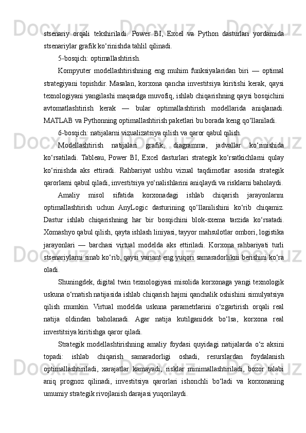 stsenariy   orqali   tekshiriladi.   Power   BI,   Excel   va   Python   dasturlari   yordamida
stsenariylar grafik ko‘rinishda tahlil qilinadi.
5-bosqich: optimallashtirish.
Kompyuter   modellashtirishning   eng   muhim   funksiyalaridan   biri   —   optimal
strategiyani   topishdir.   Masalan,   korxona   qancha   investitsiya   kiritishi   kerak,   qaysi
texnologiyani yangilashi maqsadga muvofiq, ishlab chiqarishning qaysi bosqichini
avtomatlashtirish   kerak   —   bular   optimallashtirish   modellarida   aniqlanadi.
MATLAB va Pythonning optimallashtirish paketlari bu borada keng qo‘llaniladi.
6-bosqich: natijalarni vizualizatsiya qilish va qaror qabul qilish.
Modellashtirish   natijalari   grafik,   diagramma,   jadvallar   ko‘rinishida
ko‘rsatiladi.   Tableau,   Power   BI,   Excel   dasturlari   strategik   ko‘rsatkichlarni   qulay
ko‘rinishda   aks   ettiradi.   Rahbariyat   ushbu   vizual   taqdimotlar   asosida   strategik
qarorlarni qabul qiladi, investitsiya yo‘nalishlarini aniqlaydi va risklarni baholaydi.
Amaliy   misol   sifatida   korxonadagi   ishlab   chiqarish   jarayonlarını
optimallashtirish   uchun   AnyLogic   dasturining   qo‘llanilishini   ko‘rib   chiqamiz.
Dastur   ishlab   chiqarishning   har   bir   bosqichini   blok-sxema   tarzida   ko‘rsatadi.
Xomashyo qabul qilish, qayta ishlash liniyasi, tayyor mahsulotlar ombori, logistika
jarayonlari   —   barchasi   virtual   modelda   aks   ettiriladi.   Korxona   rahbariyati   turli
stsenariylarni sinab ko‘rib, qaysi variant eng yuqori samaradorlikni berishini ko‘ra
oladi.
Shuningdek, digital   twin  texnologiyasi   misolida  korxonaga  yangi   texnologik
uskuna o‘rnatish natijasida ishlab chiqarish hajmi qanchalik oshishini simulyatsiya
qilish   mumkin.   Virtual   modelda   uskuna   parametrlarini   o‘zgartirish   orqali   real
natija   oldindan   baholanadi.   Agar   natija   kutilganidek   bo‘lsa,   korxona   real
investitsiya kiritishga qaror qiladi.
Strategik   modellashtirishning   amaliy   foydasi   quyidagi   natijalarda   o‘z   aksini
topadi:   ishlab   chiqarish   samaradorligi   oshadi,   resurslardan   foydalanish
optimallashtiriladi,   xarajatlar   kamayadi,   risklar   minimallashtiriladi,   bozor   talabi
aniq   prognoz   qilinadi,   investitsiya   qarorlari   ishonchli   bo‘ladi   va   korxonaning
umumiy strategik rivojlanish darajasi yuqorilaydi. 