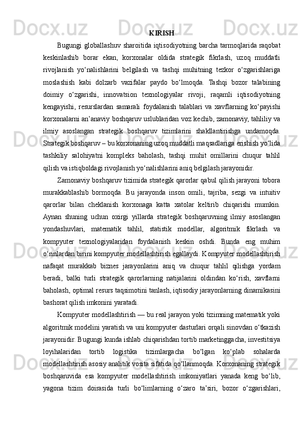 KIRISH
Bugungi  globallashuv sharoitida iqtisodiyotning barcha tarmoqlarida raqobat
keskinlashib   borar   ekan,   korxonalar   oldida   strategik   fikrlash,   uzoq   muddatli
rivojlanish   yo‘nalishlarini   belgilash   va   tashqi   muhitning   tezkor   o‘zgarishlariga
moslashish   kabi   dolzarb   vazifalar   paydo   bo‘lmoqda.   Tashqi   bozor   talabining
doimiy   o‘zgarishi,   innovatsion   texnologiyalar   rivoji,   raqamli   iqtisodiyotning
kengayishi,   resurslardan   samarali   foydalanish   talablari   va   xavflarning   ko‘payishi
korxonalarni an’anaviy boshqaruv uslublaridan voz kechib, zamonaviy, tahliliy va
ilmiy   asoslangan   strategik   boshqaruv   tizimlarini   shakllantirishga   undamoqda.
Strategik boshqaruv – bu korxonaning uzoq muddatli maqsadlariga erishish yo‘lida
tashkiliy   salohiyatni   kompleks   baholash,   tashqi   muhit   omillarini   chuqur   tahlil
qilish va istiqboldagi rivojlanish yo‘nalishlarini aniq belgilash jarayonidir.
Zamonaviy boshqaruv tizimida strategik qarorlar qabul qilish jarayoni tobora
murakkablashib   bormoqda.   Bu   jarayonda   inson   omili,   tajriba,   sezgi   va   intuitiv
qarorlar   bilan   cheklanish   korxonaga   katta   xatolar   keltirib   chiqarishi   mumkin.
Aynan   shuning   uchun   oxirgi   yillarda   strategik   boshqaruvning   ilmiy   asoslangan
yondashuvlari,   matematik   tahlil,   statistik   modellar,   algoritmik   fikrlash   va
kompyuter   texnologiyalaridan   foydalanish   keskin   oshdi.   Bunda   eng   muhim
o‘rinlardan birini kompyuter modellashtirish egallaydi. Kompyuter modellashtirish
nafaqat   murakkab   biznes   jarayonlarini   aniq   va   chuqur   tahlil   qilishga   yordam
beradi,   balki   turli   strategik   qarorlarning   natijalarini   oldindan   ko‘rish,   xavflarni
baholash, optimal resurs taqsimotini tanlash, iqtisodiy jarayonlarning dinamikasini
bashorat qilish imkonini yaratadi.
Kompyuter modellashtirish — bu real jarayon yoki tizimning matematik yoki
algoritmik modelini yaratish va uni kompyuter dasturlari orqali sinovdan o‘tkazish
jarayonidir. Bugungi kunda ishlab chiqarishdan tortib marketinggacha, investitsiya
loyihalaridan   tortib   logistika   tizimlargacha   bo‘lgan   ko‘plab   sohalarda
modellashtirish asosiy analitik vosita sifatida qo‘llanmoqda. Korxonaning strategik
boshqaruvida   esa   kompyuter   modellashtirish   imkoniyatlari   yanada   keng   bo‘lib,
yagona   tizim   doirasida   turli   bo‘limlarning   o‘zaro   ta’siri,   bozor   o‘zgarishlari, 