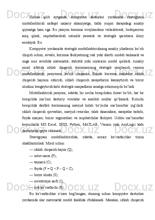 Xulosa   qilib   aytganda,   kompyuter   dasturlari   yordamida   strategiyani
modellashtirish   nafaqat   nazariy   ahamiyatga,   balki   yuqori   darajadagi   amaliy
qiymatga   ham   ega.   Bu   jarayon   korxona   rivojlanishini   tezlashtiradi,   boshqaruvni
aniq   qiladi,   raqobatbardosh   ustunlik   yaratadi   va   strategik   qarorlarni   ilmiy
asoslaydi. Bu
Kompyuter   yordamida strategik  modellashtirishning  amaliy jihatlarini  ko‘rib
chiqish uchun, avvalo, korxona faoliyatining real yoki shartli modeli tanlanadi va
unga   mos   ravishda   matematik,   statistik   yoki   imitasion   model   quriladi.   Amaliy
misol   sifatida   ishlab   chiqarish   korxonasining   strategik   rivojlanish   rejasini
modellashtirish   jarayonini   ko‘rib   chiqamiz.   Bunda   korxona   mahsulot   ishlab
chiqarish   hajmini   oshirish,   ishlab   chiqarish   xarajatlarini   kamaytirish   va   bozor
ulushini kengaytirish kabi strategik maqsadlarni amalga oshirmoqchi bo‘ladi.
Modellashtirish   jarayoni,   odatda,   bir   necha   bosqichdan   iborat   bo‘lib,   har   bir
bosqichda   ma’lum   dasturiy   vositalar   va   analitik   usullar   qo‘llanadi.   Birinchi
bosqichda   dastlab   korxonaning   mavjud   holati   bo‘yicha   ma’lumotlar   yig‘iladi:
ishlab   chiqarish   quvvatlari,   mavjud   resurslar,   talab   dinamikasi,   xarajatlar   tarkibi,
foyda   marjasi,   bozor   segmentlari   va   raqobatchilar   faoliyati.   Ushbu   ma’lumotlar
keyinchalik   MS   Excel,   SPSS,   Python,   MATLAB,   Vensim   yoki   AnyLogic   kabi
dasturlarda qayta ishlanadi.
Strategiyani   modellashtirishda,   odatda,   asosiy   ko‘rsatkichlar   tizimi
shakllantiriladi. Misol uchun:
— ishlab chiqarish hajmi (Q);
— sotuv narxi (P);
— tannarx (C);
— foyda (F = Q × P – Q × C);
— bozor ulushi (S);
— investitsiya sarfi (I);
— risk ko‘rsatkichi (R).
Bu   ko‘rsatkichlar   o‘zaro   bog‘langan,   shuning   uchun   kompyuter   dasturlari
yordamida   ular   matematik   model   shaklida   ifodalanadi.   Masalan,   ishlab   chiqarish 