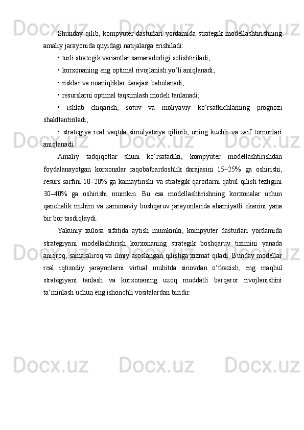 Shunday qilib, kompyuter dasturlari yordamida strategik modellashtirishning
amaliy jarayonida quyidagi natijalarga erishiladi:
• turli strategik variantlar samaradorligi solishtiriladi;
• korxonaning eng optimal rivojlanish yo‘li aniqlanadi;
• risklar va noaniqliklar darajasi baholanadi;
• resurslarni optimal taqsimlash modeli tanlanadi;
•   ishlab   chiqarish,   sotuv   va   moliyaviy   ko‘rsatkichlarning   prognozi
shakllantiriladi;
•   strategiya   real   vaqtda   simulyatsiya   qilinib,   uning   kuchli   va   zaif   tomonlari
aniqlanadi.
Amaliy   tadqiqotlar   shuni   ko‘rsatadiki,   kompyuter   modellashtirishdan
foydalanayotgan   korxonalar   raqobatbardoshlik   darajasini   15–25%   ga   oshirishi,
resurs sarfini 10–20% ga kamaytirishi va strategik qarorlarni qabul qilish tezligini
30–40%   ga   oshirishi   mumkin.   Bu   esa   modellashtirishning   korxonalar   uchun
qanchalik  muhim   va  zamonaviy  boshqaruv  jarayonlarida  ahamiyatli  ekanini  yana
bir bor tasdiqlaydi.
Yakuniy   xulosa   sifatida   aytish   mumkinki,   kompyuter   dasturlari   yordamida
strategiyani   modellashtirish   korxonaning   strategik   boshqaruv   tizimini   yanada
aniqroq, samaraliroq va ilmiy asoslangan qilishga xizmat qiladi. Bunday modellar
real   iqtisodiy   jarayonlarni   virtual   muhitda   sinovdan   o‘tkazish,   eng   maqbul
strategiyani   tanlash   va   korxonaning   uzoq   muddatli   barqaror   rivojlanishini
ta’minlash uchun eng ishonchli vositalardan biridir. 