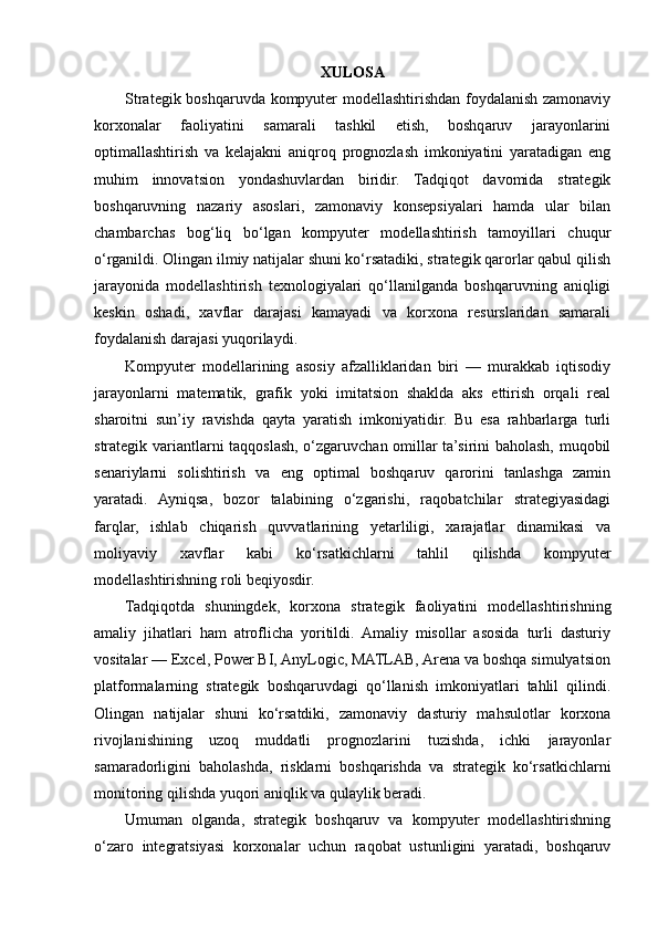 XULOSA
Strategik boshqaruvda kompyuter modellashtirishdan foydalanish zamonaviy
korxonalar   faoliyatini   samarali   tashkil   etish,   boshqaruv   jarayonlarini
optimallashtirish   va   kelajakni   aniqroq   prognozlash   imkoniyatini   yaratadigan   eng
muhim   innovatsion   yondashuvlardan   biridir.   Tadqiqot   davomida   strategik
boshqaruvning   nazariy   asoslari,   zamonaviy   konsepsiyalari   hamda   ular   bilan
chambarchas   bog‘liq   bo‘lgan   kompyuter   modellashtirish   tamoyillari   chuqur
o‘rganildi. Olingan ilmiy natijalar shuni ko‘rsatadiki, strategik qarorlar qabul qilish
jarayonida   modellashtirish   texnologiyalari   qo‘llanilganda   boshqaruvning   aniqligi
keskin   oshadi,   xavflar   darajasi   kamayadi   va   korxona   resurslaridan   samarali
foydalanish darajasi yuqorilaydi.
Kompyuter   modellarining   asosiy   afzalliklaridan   biri   —   murakkab   iqtisodiy
jarayonlarni   matematik,   grafik   yoki   imitatsion   shaklda   aks   ettirish   orqali   real
sharoitni   sun’iy   ravishda   qayta   yaratish   imkoniyatidir.   Bu   esa   rahbarlarga   turli
strategik variantlarni taqqoslash, o‘zgaruvchan omillar ta’sirini baholash, muqobil
senariylarni   solishtirish   va   eng   optimal   boshqaruv   qarorini   tanlashga   zamin
yaratadi.   Ayniqsa,   bozor   talabining   o‘zgarishi,   raqobatchilar   strategiyasidagi
farqlar,   ishlab   chiqarish   quvvatlarining   yetarliligi,   xarajatlar   dinamikasi   va
moliyaviy   xavflar   kabi   ko‘rsatkichlarni   tahlil   qilishda   kompyuter
modellashtirishning roli beqiyosdir.
Tadqiqotda   shuningdek,   korxona   strategik   faoliyatini   modellashtirishning
amaliy   jihatlari   ham   atroflicha   yoritildi.   Amaliy   misollar   asosida   turli   dasturiy
vositalar — Excel, Power BI, AnyLogic, MATLAB, Arena va boshqa simulyatsion
platformalarning   strategik   boshqaruvdagi   qo‘llanish   imkoniyatlari   tahlil   qilindi.
Olingan   natijalar   shuni   ko‘rsatdiki,   zamonaviy   dasturiy   mahsulotlar   korxona
rivojlanishining   uzoq   muddatli   prognozlarini   tuzishda,   ichki   jarayonlar
samaradorligini   baholashda,   risklarni   boshqarishda   va   strategik   ko‘rsatkichlarni
monitoring qilishda yuqori aniqlik va qulaylik beradi.
Umuman   olganda,   strategik   boshqaruv   va   kompyuter   modellashtirishning
o‘zaro   integratsiyasi   korxonalar   uchun   raqobat   ustunligini   yaratadi,   boshqaruv 
