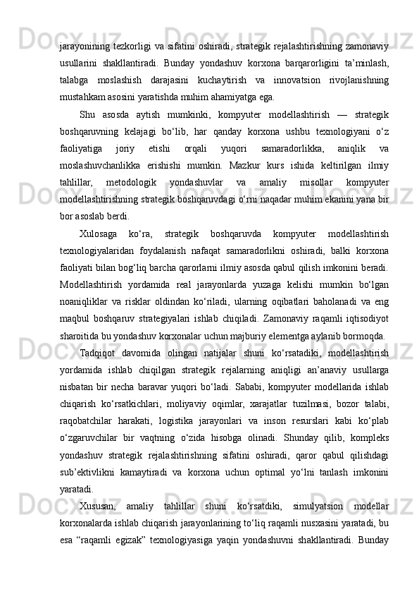 jarayonining   tezkorligi   va   sifatini   oshiradi,   strategik   rejalashtirishning   zamonaviy
usullarini   shakllantiradi.   Bunday   yondashuv   korxona   barqarorligini   ta’minlash,
talabga   moslashish   darajasini   kuchaytirish   va   innovatsion   rivojlanishning
mustahkam asosini yaratishda muhim ahamiyatga ega.
Shu   asosda   aytish   mumkinki,   kompyuter   modellashtirish   —   strategik
boshqaruvning   kelajagi   bo‘lib,   har   qanday   korxona   ushbu   texnologiyani   o‘z
faoliyatiga   joriy   etishi   orqali   yuqori   samaradorlikka,   aniqlik   va
moslashuvchanlikka   erishishi   mumkin.   Mazkur   kurs   ishida   keltirilgan   ilmiy
tahlillar,   metodologik   yondashuvlar   va   amaliy   misollar   kompyuter
modellashtirishning strategik boshqaruvdagi o‘rni naqadar muhim ekanini yana bir
bor asoslab berdi. 
Xulosaga   ko‘ra,   strategik   boshqaruvda   kompyuter   modellashtirish
texnologiyalaridan   foydalanish   nafaqat   samaradorlikni   oshiradi,   balki   korxona
faoliyati bilan bog‘liq barcha qarorlarni ilmiy asosda qabul qilish imkonini beradi.
Modellashtirish   yordamida   real   jarayonlarda   yuzaga   kelishi   mumkin   bo‘lgan
noaniqliklar   va   risklar   oldindan   ko‘riladi,   ularning   oqibatlari   baholanadi   va   eng
maqbul   boshqaruv   strategiyalari   ishlab   chiqiladi.   Zamonaviy   raqamli   iqtisodiyot
sharoitida bu yondashuv korxonalar uchun majburiy elementga aylanib bormoqda.
Tadqiqot   davomida   olingan   natijalar   shuni   ko‘rsatadiki,   modellashtirish
yordamida   ishlab   chiqilgan   strategik   rejalarning   aniqligi   an’anaviy   usullarga
nisbatan   bir   necha   baravar   yuqori   bo‘ladi.   Sababi,   kompyuter   modellarida   ishlab
chiqarish   ko‘rsatkichlari,   moliyaviy   oqimlar,   xarajatlar   tuzilmasi,   bozor   talabi,
raqobatchilar   harakati,   logistika   jarayonlari   va   inson   resurslari   kabi   ko‘plab
o‘zgaruvchilar   bir   vaqtning   o‘zida   hisobga   olinadi.   Shunday   qilib,   kompleks
yondashuv   strategik   rejalashtirishning   sifatini   oshiradi,   qaror   qabul   qilishdagi
sub’ektivlikni   kamaytiradi   va   korxona   uchun   optimal   yo‘lni   tanlash   imkonini
yaratadi.
Xususan,   amaliy   tahlillar   shuni   ko‘rsatdiki,   simulyatsion   modellar
korxonalarda ishlab chiqarish jarayonlarining to‘liq raqamli nusxasini yaratadi, bu
esa   “raqamli   egizak”   texnologiyasiga   yaqin   yondashuvni   shakllantiradi.   Bunday 