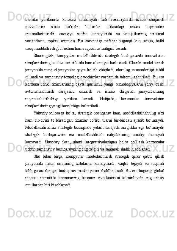 tizimlar   yordamida   korxona   rahbariyati   turli   ssenariylarda   ishlab   chiqarish
quvvatlarini   sinab   ko‘rishi,   bo‘limlar   o‘rtasidagi   resurs   taqsimotini
optimallashtirishi,   energiya   sarfini   kamaytirishi   va   xarajatlarning   minimal
variantlarini   topishi   mumkin.   Bu   korxonaga   nafaqat   bugungi   kun   uchun,   balki
uzoq muddatli istiqbol uchun ham raqobat ustunligini beradi.
Shuningdek,   kompyuter   modellashtirish   strategik   boshqaruvda   innovatsion
rivojlanishning katalizatori sifatida ham ahamiyat kasb etadi. Chunki model tuzish
jarayonida   mavjud   jarayonlar   qayta  ko‘rib  chiqiladi,   ularning   samaradorligi   tahlil
qilinadi va zamonaviy texnologik yechimlar yordamida takomillashtiriladi. Bu esa
korxona   ichki   tizimlarining   qayta   qurilishi,   yangi   texnologiyalarni   joriy   etish,
avtomatlashtirish   darajasini   oshirish   va   ishlab   chiqarish   jarayonlarining
raqamlashtirilishiga   yordam   beradi.   Natijada,   korxonalar   innovatsion
rivojlanishning yangi bosqichiga ko‘tariladi.
Yakuniy   xulosaga   ko‘ra,   strategik   boshqaruv   ham,   modellashtirishning   o‘zi
ham   bir-birini   to‘ldiradigan   tizimlar   bo‘lib,   ularni   bir-biridan   ajratib   bo‘lmaydi.
Modellashtirishsiz   strategik   boshqaruv   yetarli   darajada   aniqlikka   ega   bo‘lmaydi,
strategik   boshqaruvsiz   esa   modellashtirish   natijalarining   amaliy   ahamiyati
kamayadi.   Shunday   ekan,   ularni   integratsiyalashgan   holda   qo‘llash   korxonalar
uchun zamonaviy boshqaruvning eng to‘g‘ri va samarali shakli hisoblanadi.
Shu   bilan   birga,   kompyuter   modellashtirish   strategik   qaror   qabul   qilish
jarayonida   inson   omilining   xatolarini   kamaytiradi,   vaqtni   tejaydi   va   raqamli
tahlilga asoslangan boshqaruv madaniyatini shakllantiradi. Bu esa bugungi global
raqobat   sharoitida   korxonaning   barqaror   rivojlanishini   ta’minlovchi   eng   asosiy
omillardan biri hisoblanadi. 