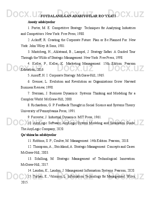 FOYDALANILGAN ADABIYOTLAR RO‘YXATI
Asosiy adabiyotlar
1.   Porter,   M.   E.   Competitive   Strategy:   Techniques   for  Analyzing   Industries
and Competitors. New York: Free Press, 1980.
2.  Ackoff,   R.   Creating   the   Corporate   Future:   Plan   or   Be   Planned   For.   New
York: John Wiley & Sons, 1981.
3.   Mintzberg,   H.,  Ahlstrand,   B.,   Lampel,   J.   Strategy   Safari:  A  Guided   Tour
Through the Wilds of Strategic Management. New York: Free Press, 1998.
4.   Kotler,   P.,   Keller,   K.   Marketing   Management.   15th   Edition.   Pearson
Education, 2016.
5. Ansoff, H. I. Corporate Strategy. McGraw-Hill, 1965.
6.   Greiner,   L.   Evolution   and   Revolution   as   Organizations   Grow.   Harvard
Business Review, 1998.
7.   Sterman,   J.   Business   Dynamics:   Systems   Thinking   and   Modeling   for   a
Complex World. McGraw-Hill, 2000.
8. Richardson, G. P. Feedback Thought in Social Science and Systems Theory.
University of Pennsylvania Press, 1991.
9. Forrester, J. Industrial Dynamics. MIT Press, 1961.
10.  AnyLogic   Software.  AnyLogic   System   Modeling   and   Simulation   Guide.
The AnyLogic Company, 2020.
Qo‘shimcha adabiyotlar
11. Robbins, S. P., Coulter, M. Management. 14th Edition. Pearson, 2018.
12. Thompson, A., Strickland, A. Strategic Management: Concepts and Cases.
McGraw-Hill, 2003.
13.   Schilling,   M.   Strategic   Management   of   Technological   Innovation.
McGraw-Hill, 2017.
14. Laudon, K., Laudon, J. Management Information Systems. Pearson, 2020.
15. Turban, E., Volonino, L. Information Technology for Management. Wiley,
2015. 