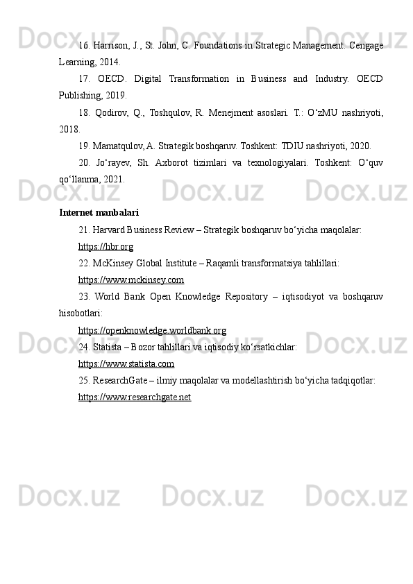16. Harrison, J., St. John, C. Foundations in Strategic Management. Cengage
Learning, 2014.
17.   OECD.   Digital   Transformation   in   Business   and   Industry.   OECD
Publishing, 2019.
18.   Qodirov,   Q.,   Toshqulov,   R.   Menejment   asoslari.   T.:   O‘zMU   nashriyoti,
2018.
19. Mamatqulov, A. Strategik boshqaruv. Toshkent: TDIU nashriyoti, 2020.
20.   Jo‘rayev,   Sh.   Axborot   tizimlari   va   texnologiyalari.   Toshkent:   O‘quv
qo‘llanma, 2021.
Internet manbalari
21. Harvard Business Review – Strategik boshqaruv bo‘yicha maqolalar:
https://hbr.org  
22. McKinsey Global Institute – Raqamli transformatsiya tahlillari:
https://www.mckinsey.com  
23.   World   Bank   Open   Knowledge   Repository   –   iqtisodiyot   va   boshqaruv
hisobotlari:
https://openknowledge.worldbank.org  
24. Statista – Bozor tahlillari va iqtisodiy ko‘rsatkichlar: 
https://www.statista.com  
25. ResearchGate – ilmiy maqolalar va modellashtirish bo‘yicha tadqiqotlar:
https://www.researchgate.net   