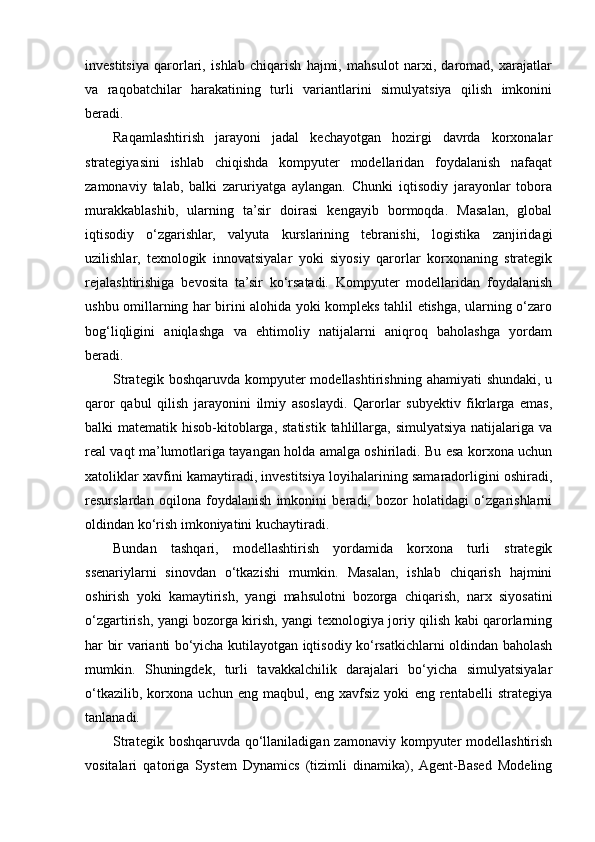 investitsiya   qarorlari,   ishlab   chiqarish   hajmi,   mahsulot   narxi,   daromad,   xarajatlar
va   raqobatchilar   harakatining   turli   variantlarini   simulyatsiya   qilish   imkonini
beradi.
Raqamlashtirish   jarayoni   jadal   kechayotgan   hozirgi   davrda   korxonalar
strategiyasini   ishlab   chiqishda   kompyuter   modellaridan   foydalanish   nafaqat
zamonaviy   talab,   balki   zaruriyatga   aylangan.   Chunki   iqtisodiy   jarayonlar   tobora
murakkablashib,   ularning   ta’sir   doirasi   kengayib   bormoqda.   Masalan,   global
iqtisodiy   o‘zgarishlar,   valyuta   kurslarining   tebranishi,   logistika   zanjiridagi
uzilishlar,   texnologik   innovatsiyalar   yoki   siyosiy   qarorlar   korxonaning   strategik
rejalashtirishiga   bevosita   ta’sir   ko‘rsatadi.   Kompyuter   modellaridan   foydalanish
ushbu omillarning har birini alohida yoki kompleks tahlil etishga, ularning o‘zaro
bog‘liqligini   aniqlashga   va   ehtimoliy   natijalarni   aniqroq   baholashga   yordam
beradi.
Strategik boshqaruvda  kompyuter  modellashtirishning  ahamiyati  shundaki, u
qaror   qabul   qilish   jarayonini   ilmiy   asoslaydi.   Qarorlar   subyektiv   fikrlarga   emas,
balki   matematik  hisob-kitoblarga,  statistik   tahlillarga,  simulyatsiya   natijalariga  va
real vaqt ma’lumotlariga tayangan holda amalga oshiriladi. Bu esa korxona uchun
xatoliklar xavfini kamaytiradi, investitsiya loyihalarining samaradorligini oshiradi,
resurslardan   oqilona   foydalanish   imkonini   beradi,   bozor   holatidagi   o‘zgarishlarni
oldindan ko‘rish imkoniyatini kuchaytiradi.
Bundan   tashqari,   modellashtirish   yordamida   korxona   turli   strategik
ssenariylarni   sinovdan   o‘tkazishi   mumkin.   Masalan,   ishlab   chiqarish   hajmini
oshirish   yoki   kamaytirish,   yangi   mahsulotni   bozorga   chiqarish,   narx   siyosatini
o‘zgartirish, yangi bozorga kirish, yangi texnologiya joriy qilish kabi qarorlarning
har bir varianti bo‘yicha kutilayotgan iqtisodiy ko‘rsatkichlarni oldindan baholash
mumkin.   Shuningdek,   turli   tavakkalchilik   darajalari   bo‘yicha   simulyatsiyalar
o‘tkazilib,   korxona   uchun   eng   maqbul,   eng   xavfsiz   yoki   eng   rentabelli   strategiya
tanlanadi.
Strategik boshqaruvda qo‘llaniladigan zamonaviy kompyuter  modellashtirish
vositalari   qatoriga   System   Dynamics   (tizimli   dinamika),  Agent-Based   Modeling 
