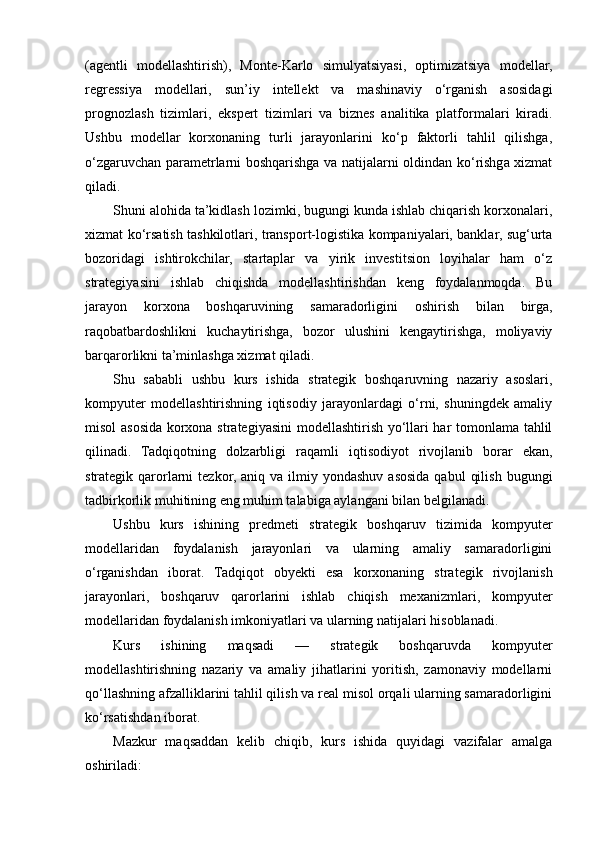 (agentli   modellashtirish),   Monte-Karlo   simulyatsiyasi,   optimizatsiya   modellar,
regressiya   modellari,   sun’iy   intellekt   va   mashinaviy   o‘rganish   asosidagi
prognozlash   tizimlari,   ekspert   tizimlari   va   biznes   analitika   platformalari   kiradi.
Ushbu   modellar   korxonaning   turli   jarayonlarini   ko‘p   faktorli   tahlil   qilishga,
o‘zgaruvchan parametrlarni boshqarishga va natijalarni oldindan ko‘rishga xizmat
qiladi.
Shuni alohida ta’kidlash lozimki, bugungi kunda ishlab chiqarish korxonalari,
xizmat ko‘rsatish tashkilotlari, transport-logistika kompaniyalari, banklar, sug‘urta
bozoridagi   ishtirokchilar,   startaplar   va   yirik   investitsion   loyihalar   ham   o‘z
strategiyasini   ishlab   chiqishda   modellashtirishdan   keng   foydalanmoqda.   Bu
jarayon   korxona   boshqaruvining   samaradorligini   oshirish   bilan   birga,
raqobatbardoshlikni   kuchaytirishga,   bozor   ulushini   kengaytirishga,   moliyaviy
barqarorlikni ta’minlashga xizmat qiladi.
Shu   sababli   ushbu   kurs   ishida   strategik   boshqaruvning   nazariy   asoslari,
kompyuter   modellashtirishning   iqtisodiy   jarayonlardagi   o‘rni,   shuningdek   amaliy
misol asosida korxona strategiyasini  modellashtirish yo‘llari har tomonlama tahlil
qilinadi.   Tadqiqotning   dolzarbligi   raqamli   iqtisodiyot   rivojlanib   borar   ekan,
strategik qarorlarni   tezkor,  aniq va  ilmiy yondashuv  asosida  qabul   qilish  bugungi
tadbirkorlik muhitining eng muhim talabiga aylangani bilan belgilanadi.
Ushbu   kurs   ishining   predmeti   strategik   boshqaruv   tizimida   kompyuter
modellaridan   foydalanish   jarayonlari   va   ularning   amaliy   samaradorligini
o‘rganishdan   iborat.   Tadqiqot   obyekti   esa   korxonaning   strategik   rivojlanish
jarayonlari,   boshqaruv   qarorlarini   ishlab   chiqish   mexanizmlari,   kompyuter
modellaridan foydalanish imkoniyatlari va ularning natijalari hisoblanadi.
Kurs   ishining   maqsadi   —   strategik   boshqaruvda   kompyuter
modellashtirishning   nazariy   va   amaliy   jihatlarini   yoritish,   zamonaviy   modellarni
qo‘llashning afzalliklarini tahlil qilish va real misol orqali ularning samaradorligini
ko‘rsatishdan iborat.
Mazkur   maqsaddan   kelib   chiqib,   kurs   ishida   quyidagi   vazifalar   amalga
oshiriladi: 