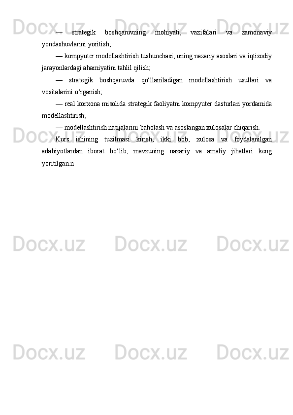 —   strategik   boshqaruvning   mohiyati,   vazifalari   va   zamonaviy
yondashuvlarini yoritish;
— kompyuter modellashtirish tushunchasi, uning nazariy asoslari va iqtisodiy
jarayonlardagi ahamiyatini tahlil qilish;
—   strategik   boshqaruvda   qo‘llaniladigan   modellashtirish   usullari   va
vositalarini o‘rganish;
— real korxona misolida strategik faoliyatni kompyuter dasturlari yordamida
modellashtirish;
— modellashtirish natijalarini baholash va asoslangan xulosalar chiqarish.
Kurs   ishining   tuzilmasi   kirish,   ikki   bob,   xulosa   va   foydalanilgan
adabiyotlardan   iborat   bo‘lib,   mavzuning   nazariy   va   amaliy   jihatlari   keng
yoritilgan.n 