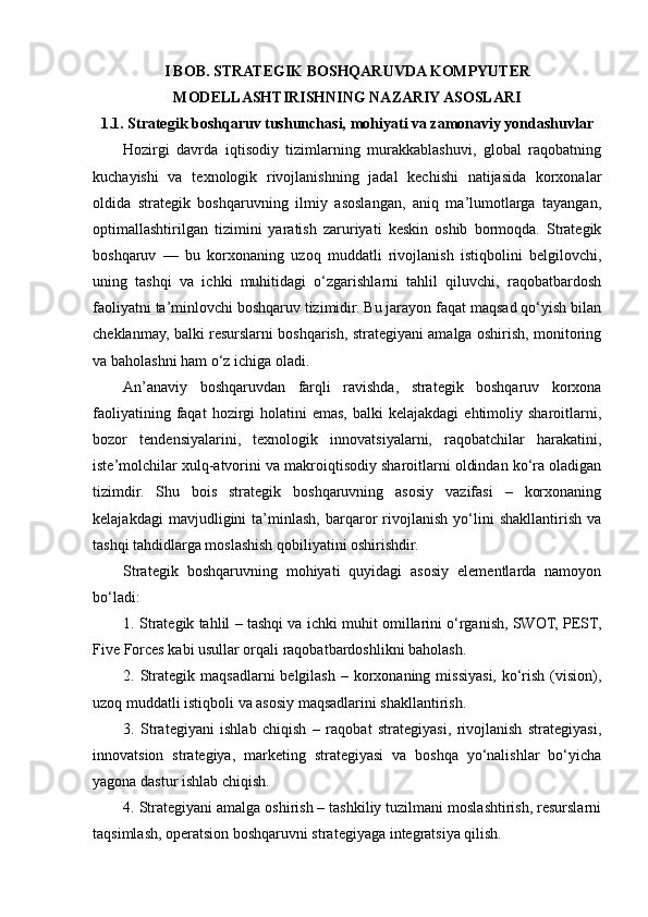 I BOB. STRATEGIK BOSHQARUVDA KOMPYUTER
MODELLASHTIRISHNING NAZARIY ASOSLARI
1.1. Strategik boshqaruv tushunchasi, mohiyati va zamonaviy yondashuvlar
Hozirgi   davrda   iqtisodiy   tizimlarning   murakkablashuvi,   global   raqobatning
kuchayishi   va   texnologik   rivojlanishning   jadal   kechishi   natijasida   korxonalar
oldida   strategik   boshqaruvning   ilmiy   asoslangan,   aniq   ma’lumotlarga   tayangan,
optimallashtirilgan   tizimini   yaratish   zaruriyati   keskin   oshib   bormoqda.   Strategik
boshqaruv   —   bu   korxonaning   uzoq   muddatli   rivojlanish   istiqbolini   belgilovchi,
uning   tashqi   va   ichki   muhitidagi   o‘zgarishlarni   tahlil   qiluvchi,   raqobatbardosh
faoliyatni ta’minlovchi boshqaruv tizimidir. Bu jarayon faqat maqsad qo‘yish bilan
cheklanmay, balki resurslarni boshqarish, strategiyani amalga oshirish, monitoring
va baholashni ham o‘z ichiga oladi.
An’anaviy   boshqaruvdan   farqli   ravishda,   strategik   boshqaruv   korxona
faoliyatining  faqat  hozirgi  holatini  emas,   balki   kelajakdagi  ehtimoliy  sharoitlarni,
bozor   tendensiyalarini,   texnologik   innovatsiyalarni,   raqobatchilar   harakatini,
iste’molchilar xulq-atvorini va makroiqtisodiy sharoitlarni oldindan ko‘ra oladigan
tizimdir.   Shu   bois   strategik   boshqaruvning   asosiy   vazifasi   –   korxonaning
kelajakdagi   mavjudligini   ta’minlash,   barqaror   rivojlanish   yo‘lini   shakllantirish   va
tashqi tahdidlarga moslashish qobiliyatini oshirishdir.
Strategik   boshqaruvning   mohiyati   quyidagi   asosiy   elementlarda   namoyon
bo‘ladi:
1. Strategik tahlil – tashqi va ichki muhit omillarini o‘rganish, SWOT, PEST,
Five Forces kabi usullar orqali raqobatbardoshlikni baholash.
2. Strategik maqsadlarni  belgilash  –  korxonaning  missiyasi,  ko‘rish  (vision),
uzoq muddatli istiqboli va asosiy maqsadlarini shakllantirish.
3.   Strategiyani   ishlab   chiqish   –   raqobat   strategiyasi,   rivojlanish   strategiyasi,
innovatsion   strategiya,   marketing   strategiyasi   va   boshqa   yo‘nalishlar   bo‘yicha
yagona dastur ishlab chiqish.
4. Strategiyani amalga oshirish – tashkiliy tuzilmani moslashtirish, resurslarni
taqsimlash, operatsion boshqaruvni strategiyaga integratsiya qilish. 