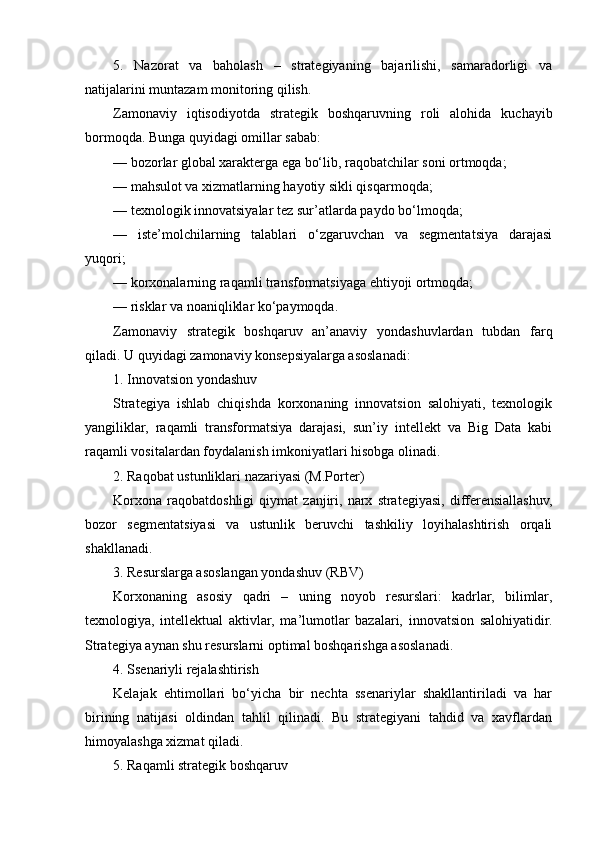 5.   Nazorat   va   baholash   –   strategiyaning   bajarilishi,   samaradorligi   va
natijalarini muntazam monitoring qilish.
Zamonaviy   iqtisodiyotda   strategik   boshqaruvning   roli   alohida   kuchayib
bormoqda. Bunga quyidagi omillar sabab:
— bozorlar global xarakterga ega bo‘lib, raqobatchilar soni ortmoqda;
— mahsulot va xizmatlarning hayotiy sikli qisqarmoqda;
— texnologik innovatsiyalar tez sur’atlarda paydo bo‘lmoqda;
—   iste’molchilarning   talablari   o‘zgaruvchan   va   segmentatsiya   darajasi
yuqori;
— korxonalarning raqamli transformatsiyaga ehtiyoji ortmoqda;
— risklar va noaniqliklar ko‘paymoqda.
Zamonaviy   strategik   boshqaruv   an’anaviy   yondashuvlardan   tubdan   farq
qiladi. U quyidagi zamonaviy konsepsiyalarga asoslanadi:
1. Innovatsion yondashuv
Strategiya   ishlab   chiqishda   korxonaning   innovatsion   salohiyati,   texnologik
yangiliklar,   raqamli   transformatsiya   darajasi,   sun’iy   intellekt   va   Big   Data   kabi
raqamli vositalardan foydalanish imkoniyatlari hisobga olinadi.
2. Raqobat ustunliklari nazariyasi (M.Porter)
Korxona   raqobatdoshligi   qiymat   zanjiri,   narx   strategiyasi,   differensiallashuv,
bozor   segmentatsiyasi   va   ustunlik   beruvchi   tashkiliy   loyihalashtirish   orqali
shakllanadi.
3. Resurslarga asoslangan yondashuv (RBV)
Korxonaning   asosiy   qadri   –   uning   noyob   resurslari:   kadrlar,   bilimlar,
texnologiya,   intellektual   aktivlar,   ma’lumotlar   bazalari,   innovatsion   salohiyatidir.
Strategiya aynan shu resurslarni optimal boshqarishga asoslanadi.
4. Ssenariyli rejalashtirish
Kelajak   ehtimollari   bo‘yicha   bir   nechta   ssenariylar   shakllantiriladi   va   har
birining   natijasi   oldindan   tahlil   qilinadi.   Bu   strategiyani   tahdid   va   xavflardan
himoyalashga xizmat qiladi.
5. Raqamli strategik boshqaruv 