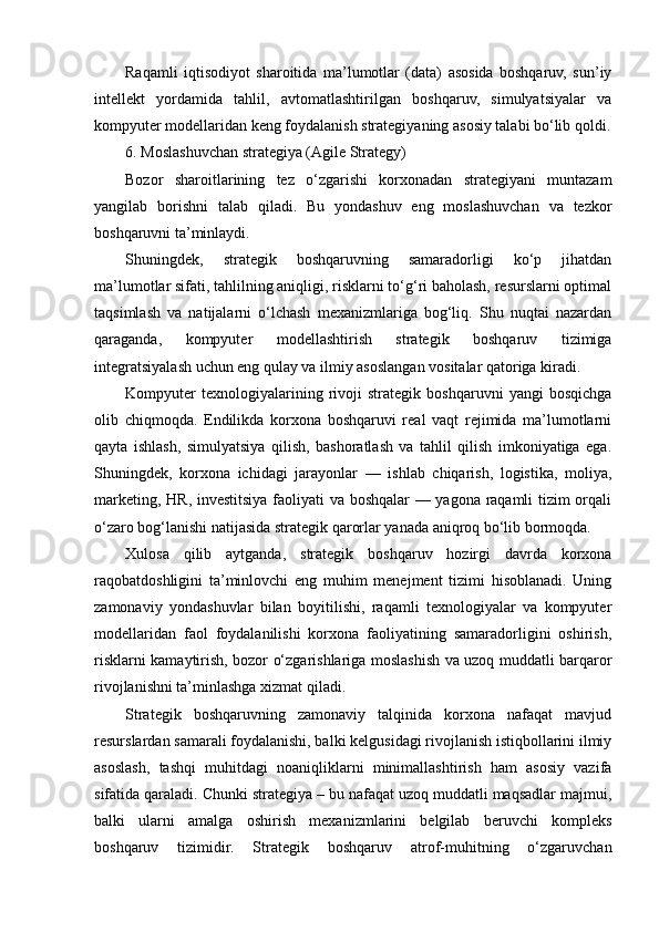 Raqamli   iqtisodiyot   sharoitida   ma’lumotlar   (data)   asosida   boshqaruv,   sun’iy
intellekt   yordamida   tahlil,   avtomatlashtirilgan   boshqaruv,   simulyatsiyalar   va
kompyuter modellaridan keng foydalanish strategiyaning asosiy talabi bo‘lib qoldi.
6. Moslashuvchan strategiya (Agile Strategy)
Bozor   sharoitlarining   tez   o‘zgarishi   korxonadan   strategiyani   muntazam
yangilab   borishni   talab   qiladi.   Bu   yondashuv   eng   moslashuvchan   va   tezkor
boshqaruvni ta’minlaydi.
Shuningdek,   strategik   boshqaruvning   samaradorligi   ko‘p   jihatdan
ma’lumotlar sifati, tahlilning aniqligi, risklarni to‘g‘ri baholash, resurslarni optimal
taqsimlash   va   natijalarni   o‘lchash   mexanizmlariga   bog‘liq.   Shu   nuqtai   nazardan
qaraganda,   kompyuter   modellashtirish   strategik   boshqaruv   tizimiga
integratsiyalash uchun eng qulay va ilmiy asoslangan vositalar qatoriga kiradi.
Kompyuter   texnologiyalarining   rivoji   strategik   boshqaruvni   yangi   bosqichga
olib   chiqmoqda.   Endilikda   korxona   boshqaruvi   real   vaqt   rejimida   ma’lumotlarni
qayta   ishlash,   simulyatsiya   qilish,   bashoratlash   va   tahlil   qilish   imkoniyatiga   ega.
Shuningdek,   korxona   ichidagi   jarayonlar   —   ishlab   chiqarish,   logistika,   moliya,
marketing, HR, investitsiya faoliyati va boshqalar — yagona raqamli tizim orqali
o‘zaro bog‘lanishi natijasida strategik qarorlar yanada aniqroq bo‘lib bormoqda.
Xulosa   qilib   aytganda,   strategik   boshqaruv   hozirgi   davrda   korxona
raqobatdoshligini   ta’minlovchi   eng   muhim   menejment   tizimi   hisoblanadi.   Uning
zamonaviy   yondashuvlar   bilan   boyitilishi,   raqamli   texnologiyalar   va   kompyuter
modellaridan   faol   foydalanilishi   korxona   faoliyatining   samaradorligini   oshirish,
risklarni kamaytirish, bozor o‘zgarishlariga moslashish va uzoq muddatli barqaror
rivojlanishni ta’minlashga xizmat qiladi.
Strategik   boshqaruvning   zamonaviy   talqinida   korxona   nafaqat   mavjud
resurslardan samarali foydalanishi, balki kelgusidagi rivojlanish istiqbollarini ilmiy
asoslash,   tashqi   muhitdagi   noaniqliklarni   minimallashtirish   ham   asosiy   vazifa
sifatida qaraladi. Chunki strategiya – bu nafaqat uzoq muddatli maqsadlar majmui,
balki   ularni   amalga   oshirish   mexanizmlarini   belgilab   beruvchi   kompleks
boshqaruv   tizimidir.   Strategik   boshqaruv   atrof-muhitning   o‘zgaruvchan 