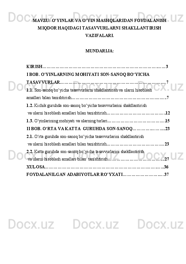 MAVZU: O’YINLAR VA O’YIN MASHQLARIDAN FOYDALANISH
MIQDOR HAQIDAGI TASAVVURLARNI SHAKLLANTIRISH
VAZIFALARI.
MUNDARIJA: 
KIRISH…………………………………………………………………….……3
I BOB. O’YINLARNING MOHIYATI  SON-SANOQ BO‘YICHA 
TASAVVURLAR…………………………………………………………….…7
1.1.  Son-sanoq bo‘yicha tasavvurlarni shakllantirish va ularni hisoblash
amallari bilan tanishtirish ………………………………………………….……..7
1.2.  Kichik guruhda son-sanoq bo‘yicha tasavvurlarini shakllantirish
 va ularni hisoblash amallari bilan tanishtirish …………………………………..12
1.3.   O‘yinlarining mohiyati va ularning turlari ………………………………….15
II BOB. O‘RTA VA KATTA  GURUHDA SON-SANOQ………….…….....23
2.1.   O‘rta guruhda son-sanoq bo‘yicha tasavvurlarini shakllantirish
 va ularni hisoblash amallari bilan tanishtirish ……………………………….…23
2.2.  Katta guruhda son-sanoq bo‘yicha tasavvurlarini shakllantirish
 va ularni hisoblash amallari bilan  tanishtirish ………………………………....27
XULOSA…………………………………………………………….…….…...36
FOYDALANILGAN ADABIYOTLAR RO’YXATI…………………….….37 