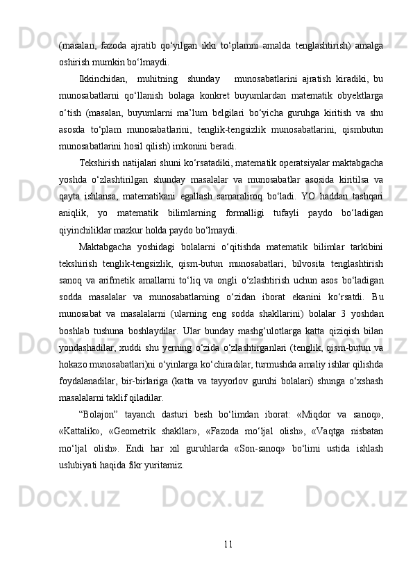 (masalan,   fazoda   ajratib   qo‘yilgan   ikki   to‘plamni   amalda   tenglashtirish)   amalga
oshirish mumkin bo‘lmaydi. 
Ikkinchidan,     muhitning     shunday       munosabatlarini   ajratish   kiradiki,   bu
munosabatlarni   qo‘llanish   bolaga   konkret   buyumlardan   matematik   obyektlarga
o‘tish   (masalan,   buyumlarni   ma’lum   belgilari   bo‘yicha   guruhga   kiritish   va   shu
asosda   to‘plam   munosabatlarini,   tenglik-tengsizlik   munosabatlarini,   qismbutun
munosabatlarini hosil qilish) imkonini beradi. 
Tekshirish natijalari shuni ko‘rsatadiki, matematik operatsiyalar maktabgacha
yoshda   o‘zlashtirilgan   shunday   masalalar   va   munosabatlar   asosida   kiritilsa   va
qayta   ishlansa,   matematikani   egallash   samaraliroq   bo‘ladi.   YO   haddan   tashqari
aniqlik,   yo   matematik   bilimlarning   formalligi   tufayli   paydo   bo‘ladigan
qiyinchiliklar mazkur holda paydo bo‘lmaydi. 
Maktabgacha   yoshidagi   bolalarni   o‘qitishda   matematik   bilimlar   tarkibini
tekshirish   tenglik-tengsizlik,   qism-butun   munosabatlari,   bilvosita   tenglashtirish
sanoq   va   arifmetik   amallarni   to‘liq   va   ongli   o‘zlashtirish   uchun   asos   bo‘ladigan
sodda   masalalar   va   munosabatlarning   o‘zidan   iborat   ekanini   ko‘rsatdi.   Bu
munosabat   va   masalalarni   (ularning   eng   sodda   shakllarini)   bolalar   3   yoshdan
boshlab   tushuna   boshlaydilar.   Ular   bunday   mashg‘ulotlarga   katta   qiziqish   bilan
yondashadilar,   xuddi   shu   yerning   o‘zida   o‘zlashtirganlari   (tenglik,   qism-butun   va
hokazo munosabatlari)ni o‘yinlarga ko‘chiradilar, turmushda amaliy ishlar qilishda
foydalanadilar,   bir-birlariga   (katta   va   tayyorlov   guruhi   bolalari)   shunga   o‘xshash
masalalarni taklif qiladilar. 
“Bolajon”   tayanch   dasturi   besh   bo‘limdan   iborat:   «Miqdor   va   sanoq»,
«Kattalik»,   «Geometrik   shakllar»,   «Fazoda   mo‘ljal   olish»,   «Vaqtga   nisbatan
mo‘ljal   olish».   Endi   har   xil   guruhlarda   «Son-sanoq»   bo‘limi   ustida   ishlash
uslubiyati haqida fikr yuritamiz. 
11 