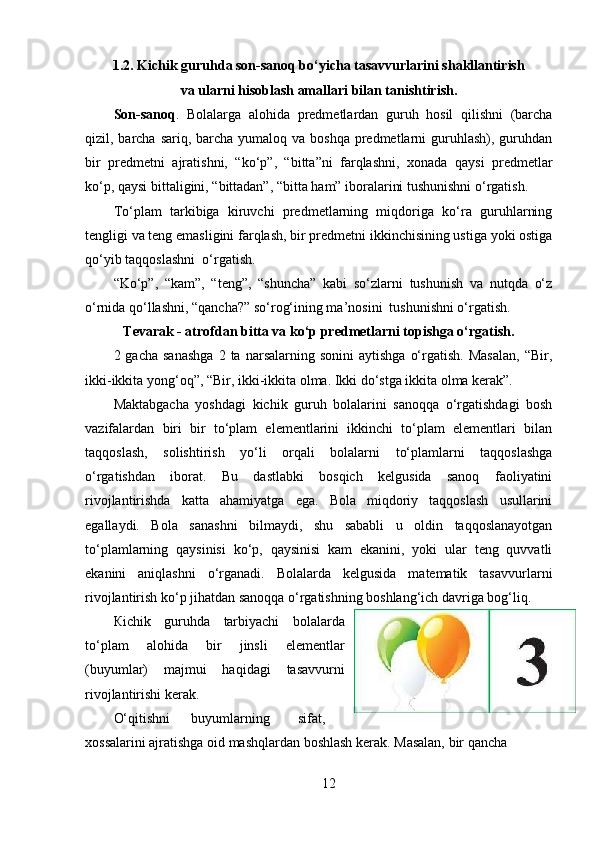 1.2. Kichik guruhda son-sanoq bo‘yicha tasavvurlarini shakllantirish
va ularni hisoblash amallari bilan tanishtirish.
Son-sanoq .   Bolalarga   alohida   predmetlardan   guruh   hosil   qilishni   (barcha
qizil, barcha  sariq, barcha yumaloq va boshqa  predmetlarni  guruhlash), guruhdan
bir   predmetni   ajratishni,   “ko‘p”,   “bitta”ni   farqlashni,   xonada   qaysi   predmetlar
ko‘p, qaysi bittaligini, “bittadan”, “bitta ham” iboralarini tushunishni o‘rgatish. 
To‘plam   tarkibiga   kiruvchi   predmetlarning   miqdoriga   ko‘ra   guruhlarning
tengligi va teng emasligini farqlash, bir predmetni ikkinchisining ustiga yoki ostiga
qo‘yib taqqoslashni  o‘rgatish.  
“Ko‘p”,   “kam”,   “teng”,   “shuncha”   kabi   so‘zlarni   tushunish   va   nutqda   o‘z
o‘rnida qo‘llashni, “qancha?” so‘rog‘ining ma’nosini  tushunishni o‘rgatish. 
Tevarak - atrofdan bitta va ko‘p predmetlarni topishga o‘rgatish.
2  gacha  sanashga   2  ta  narsalarning  sonini  aytishga   o‘rgatish.   Masalan,   “Bir,
ikki-ikkita yong‘oq”, “Bir, ikki-ikkita olma. Ikki do‘stga ikkita olma kerak”. 
Maktabgacha   yoshdagi   kichik   guruh   bolalarini   sanoqqa   o‘rgatishdagi   bosh
vazifalardan   biri   bir   to‘plam   elementlarini   ikkinchi   to‘plam   elementlari   bilan
taqqoslash,   solishtirish   yo‘li   orqali   bolalarni   to‘plamlarni   taqqoslashga
o‘rgatishdan   iborat.   Bu   dastlabki   bosqich   kelgusida   sanoq   faoliyatini
rivojlantirishda   katta   ahamiyatga   ega.   Bola   miqdoriy   taqqoslash   usullarini
egallaydi.   Bola   sanashni   bilmaydi,   shu   sababli   u   oldin   taqqoslanayotgan
to‘plamlarning   qaysinisi   ko‘p,   qaysinisi   kam   ekanini,   yoki   ular   teng   quvvatli
ekanini   aniqlashni   o‘rganadi.   Bolalarda   kelgusida   matematik   tasavvurlarni
rivojlantirish ko‘p jihatdan sanoqqa o‘rgatishning boshlang‘ich davriga bog‘liq. 
К ichik   guruhda   tarbiyachi   bolalarda
to‘plam   alohida   bir   jinsli   elementlar
(buyumlar)   majmui   haqidagi   tasavvurni
rivojlantirishi kerak. 
O‘qitishni  buyumlarning  sifat,
xossalarini ajratishga oid mashqlardan boshlash kerak. Masalan, bir qancha 
12 