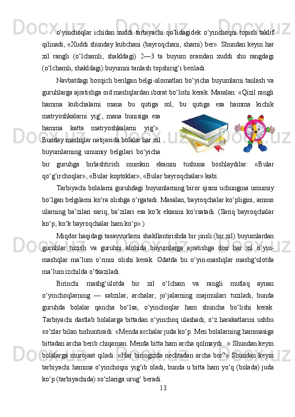 o‘yinchoqlar   ichidan   xuddi   tarbiyachi   qo‘lidagidek   o‘yinchoqni   topish   taklif
qilinadi, «Xuddi shunday kubchani (bayroqchani, sharni) ber». Shundan keyin har
xil   rangli   (o‘lchamli,   shakldagi)   2—3   ta   buyum   orasidan   xuddi   shu   rangdagi
(o‘lchamli, shakldagi) buyumni tanlash topshirig‘i beriladi. 
Navbatdagi bosqich berilgan belgi-alomatlari bo‘yicha buyumlarni tanlash va
guruhlarga ajratishga oid mashqlardan iborat bo‘lishi kerak. Masalan: «Qizil rangli
hamma   kubchalarni   mana   bu   qutiga   sol,   bu   qutiga   esa   hamma   kichik
matryoshkalarni   yig‘,   mana   bunisiga   esa
hamma   katta   matryoshkalarni   yig‘».
Bunday mashqlar natijasida bolalar har xil
buyumlarning   umumiy   belgilari   bo‘yicha
bir   guruhga   birlashtirish   mumkin   ekanini   tushuna   boshlaydilar:   «Bular
qo‘g‘irchoqlar», «Bular koptoklar», «Bular bayroqchalar» kabi. 
Tarbiyachi bolalarni guruhdagi buyumlarning biror qismi uchungina umumiy
bo‘lgan belgilarni ko‘ra olishga o‘rgatadi. Masalan, bayroqchalar ko‘pligini, ammo
ularning   ba’zilari   sariq,  ba’zilari   esa   ko‘k   ekanini   ko‘rsatadi.   (Sariq  bayroqchalar
ko‘p, ko‘k bayroqchalar ham ko‘p».) 
Miqdor haqidagi tasavvurlarni shakllantirishda bir jinsli (bir xil) buyumlardan
guruhlar   tuzish   va   guruhni   alohida   buyumlarga   ajratishga   doir   har   xil   o‘yin-
mashqlar   ma’lum   o‘rinni   olishi   kerak.   Odatda   bu   o‘yin-mashqlar   mashg‘ulotda
ma’lum izchilda o‘tkaziladi. 
Birinchi   mashg‘ulotda   bir   xil   o‘lcham   va   rangli   mutlaq   aynan
o‘yinchoqlarning   —   sabzilar,   archalar,   jo‘jalarning   majmuilari   tuziladi,   bunda
guruhda   bolalar   qancha   bo‘lsa,   o‘yinchoqlar   ham   shuncha   bo‘lishi   kerak.
Tarbiyachi   dastlab   bolalarga   bittadan   o‘yinchoq   ulashadi,   o‘z   harakatlarini   ushbu
so‘zlar bilan tushuntiradi: «Menda archalar juda ko‘p. Men bolalarning hammasiga
bittadan archa berib chiqaman. Menda bitta ham archa qolmaydi...» Shundan keyin
bolalarga   murojaat   qiladi:   «Har   biringizda   nechtadan   archa   bor?»   Shundan   keyin
tarbiyachi hamma o‘yinchoqni yig‘ib oladi, bunda u bitta ham yo‘q (bolada) juda
ko‘p (tarbiyachida) so‘zlariga urug‘ beradi. 
13 