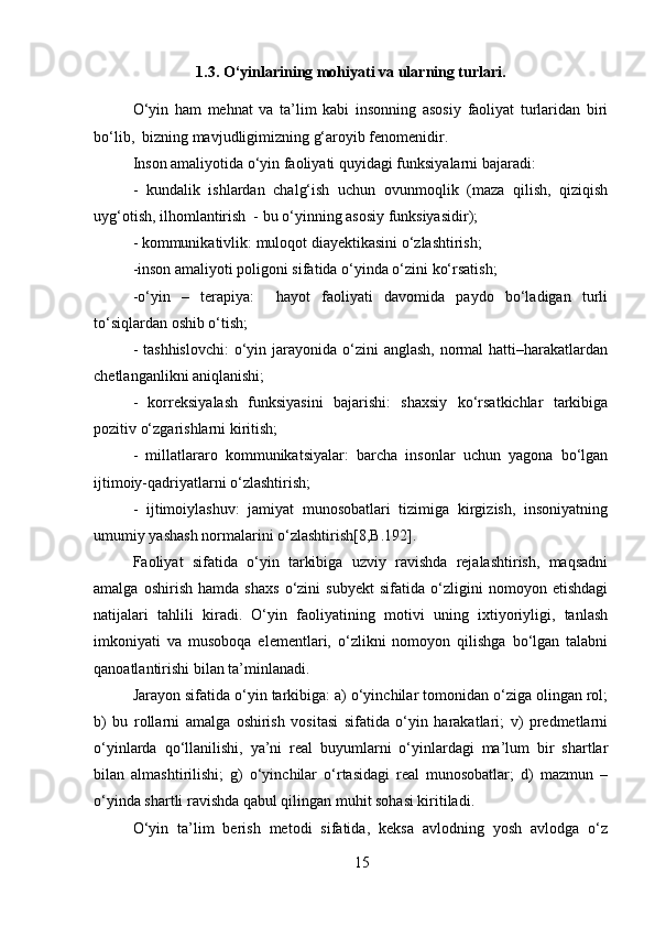1.3.  O‘yinlarining mohiyati va ularning turlari .
O‘yin   ham   mehnat   va   ta’lim   kabi   insonning   asosiy   faoliyat   turlaridan   biri
bo‘lib,  bizning mavjudligimizning g‘aroyib fenomenidir.
Inson amaliyotida o‘yin faoliyati quyidagi funksiyalarni bajaradi:
-   kundalik   ishlardan   chalg‘ish   uchun   ovunmoqlik   (maza   qilish,   qiziqish
uyg‘otish, ilhomlantirish  - bu o‘yinning asosiy funksiyasidir);
- kommunikativlik: muloqot diayektikasini o‘zlashtirish;
-inson amaliyoti poligoni sifatida o‘yinda o‘zini ko‘rsatish;
-o‘yin   –   terapiya:     hayot   faoliyati   davomida   paydo   bo‘ladigan   turli
to‘siqlardan oshib o‘tish;
- tashhislovchi:  o‘yin jarayonida  o‘zini  anglash,  normal  hatti–harakatlardan
chetlanganlikni aniqlanishi;
-   korreksiyalash   funksiyasini   bajarishi:   shaxsiy   ko‘rsatkichlar   tarkibiga
pozitiv o‘zgarishlarni kiritish; 
-   millatlararo   kommunikatsiyalar:   barcha   insonlar   uchun   yagona   bo‘lgan
ijtimoiy-qadriyatlarni o‘zlashtirish; 
-   ijtimoiylashuv:   jamiyat   munosobatlari   tizimiga   kirgizish,   insoniyatning
umumiy yashash normalarini o‘zlashtirish[8,B.192]. 
Faoliyat   sifatida   o‘yin   tarkibiga   uzviy   ravishda   rejalashtirish,   maqsadni
amalga   oshirish   hamda   shaxs   o‘zini   subyekt   sifatida   o‘zligini   nomoyon   etishdagi
natijalari   tahlili   kiradi.   O‘yin   faoliyatining   motivi   uning   ixtiyoriyligi,   tanlash
imkoniyati   va   musoboqa   elementlari,   o‘zlikni   nomoyon   qilishga   bo‘lgan   talabni
qanoatlantirishi bilan ta’minlanadi. 
Jarayon sifatida o‘yin tarkibiga: a) o‘yinchilar tomonidan o‘ziga olingan rol;
b)   bu   rollarni   amalga   oshirish   vositasi   sifatida   o‘yin   harakatlari;   v)   predmetlarni
o‘yinlarda   qo‘llanilishi,   ya’ni   real   buyumlarni   o‘yinlardagi   ma’lum   bir   shartlar
bilan   almashtirilishi;   g)   o‘yinchilar   o‘rtasidagi   real   munosobatlar;   d)   mazmun   –
o‘yinda shartli ravishda qabul qilingan muhit sohasi kiritiladi. 
O‘yin   ta’lim   berish   metodi   sifatida,   keksa   avlodning   yosh   avlodga   o‘z
15 