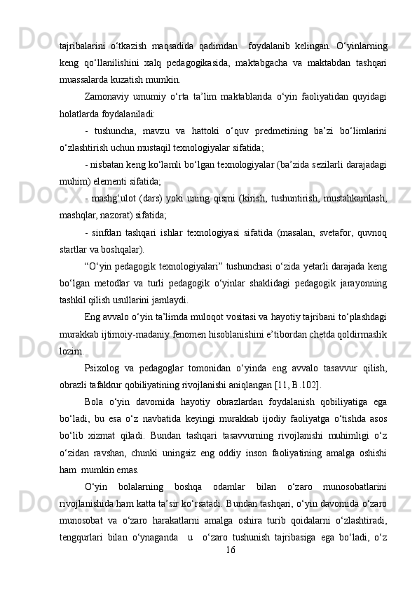 tajribalarini   o‘tkazish   maqsadida   qadimdan     foydalanib   kelingan.   O‘yinlarning
keng   qo‘llanilishini   xalq   pedagogikasida,   maktabgacha   va   maktabdan   tashqari
muassalarda kuzatish mumkin. 
Zamonaviy   umumiy   o‘rta   ta’lim   maktablarida   o‘yin   faoliyatidan   quyidagi
holatlarda foydalaniladi:
-   tushuncha,   mavzu   va   hattoki   o‘quv   predmetining   ba’zi   bo‘limlarini
o‘zlashtirish uchun mustaqil texnologiyalar sifatida; 
- nisbatan keng ko‘lamli bo‘lgan texnologiyalar (ba’zida sezilarli darajadagi
muhim) elementi sifatida; 
-   mashg‘ulot   (dars)   yoki   uning   qismi   (kirish,   tushuntirish,   mustahkamlash,
mashqlar, nazorat) sifatida; 
-   sinfdan   tashqari   ishlar   texnologiyasi   sifatida   (masalan,   svetafor,   quvnoq
startlar va boshqalar).
“O‘yin pedagogik texnologiyalari” tushunchasi  o‘zida yetarli darajada keng
bo‘lgan   metodlar   va   turli   pedagogik   o‘yinlar   shaklidagi   pedagogik   jarayonning
tashkil qilish usullarini jamlaydi. 
Eng avvalo o‘yin ta’limda muloqot vositasi va hayotiy tajribani to‘plashdagi
murakkab ijtimoiy-madaniy fenomen hisoblanishini e’tibordan chetda qoldirmaslik
lozim.
Psixolog   va   pedagoglar   tomonidan   o‘yinda   eng   avvalo   tasavvur   qilish,
obrazli tafakkur qobiliyatining rivojlanishi aniqlangan [11, B.102]. 
Bola   o‘yin   davomida   hayotiy   obrazlardan   foydalanish   qobiliyatiga   ega
bo‘ladi,   bu   esa   o‘z   navbatida   keyingi   murakkab   ijodiy   faoliyatga   o‘tishda   asos
bo‘lib   xizmat   qiladi.   Bundan   tashqari   tasavvurning   rivojlanishi   muhimligi   o‘z
o‘zidan   ravshan,   chunki   uningsiz   eng   oddiy   inson   faoliyatining   amalga   oshishi
ham  mumkin emas.
O‘yin   bolalarning   boshqa   odamlar   bilan   o‘zaro   munosobatlarini
rivojlanishida ham katta ta’sir ko‘rsatadi. Bundan tashqari, o‘yin davomida o‘zaro
munosobat   va   o‘zaro   harakatlarni   amalga   oshira   turib   qoidalarni   o‘zlashtiradi,
tengqurlari   bilan   o‘ynaganda     u     o‘zaro   tushunish   tajribasiga   ega   bo‘ladi,   o‘z
16 